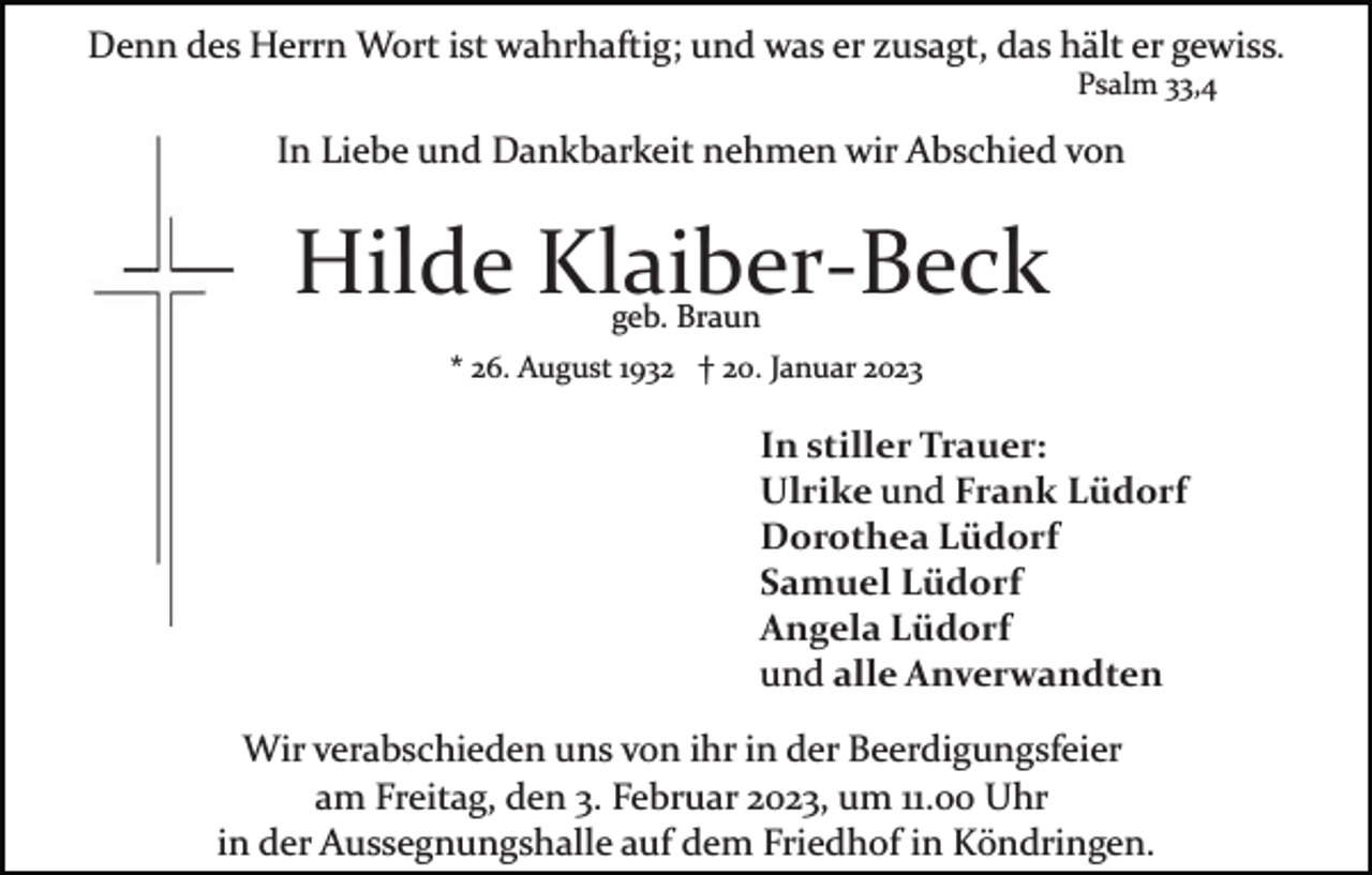 <p>Denn des Herrn Wort ist wahrhaftig; und was er zusagt, das hält er gewiss.<br />Psalm 33,4</p><p>In Liebe und Dankbarkeit nehmen wir Abschied von</p><p>Hilde Klaiber­Beck<br />geb. Braun</p><p>* 26. August 1932 † 20. Januar 2023</p><p>In stiller Trauer:<br />Ulrike und Frank Lüdorf<br />Dorothea Lüdorf<br />Samuel Lüdorf<br />Angela Lüdorf<br />und alle Anverwandten<br />Wir verabschieden uns von ihr in der Beerdigungsfeier<br />am Freitag, den 3. Februar 2023, um 11.00 Uhr<br />in der Aussegnungshalle auf dem Friedhof in Köndringen.</p>