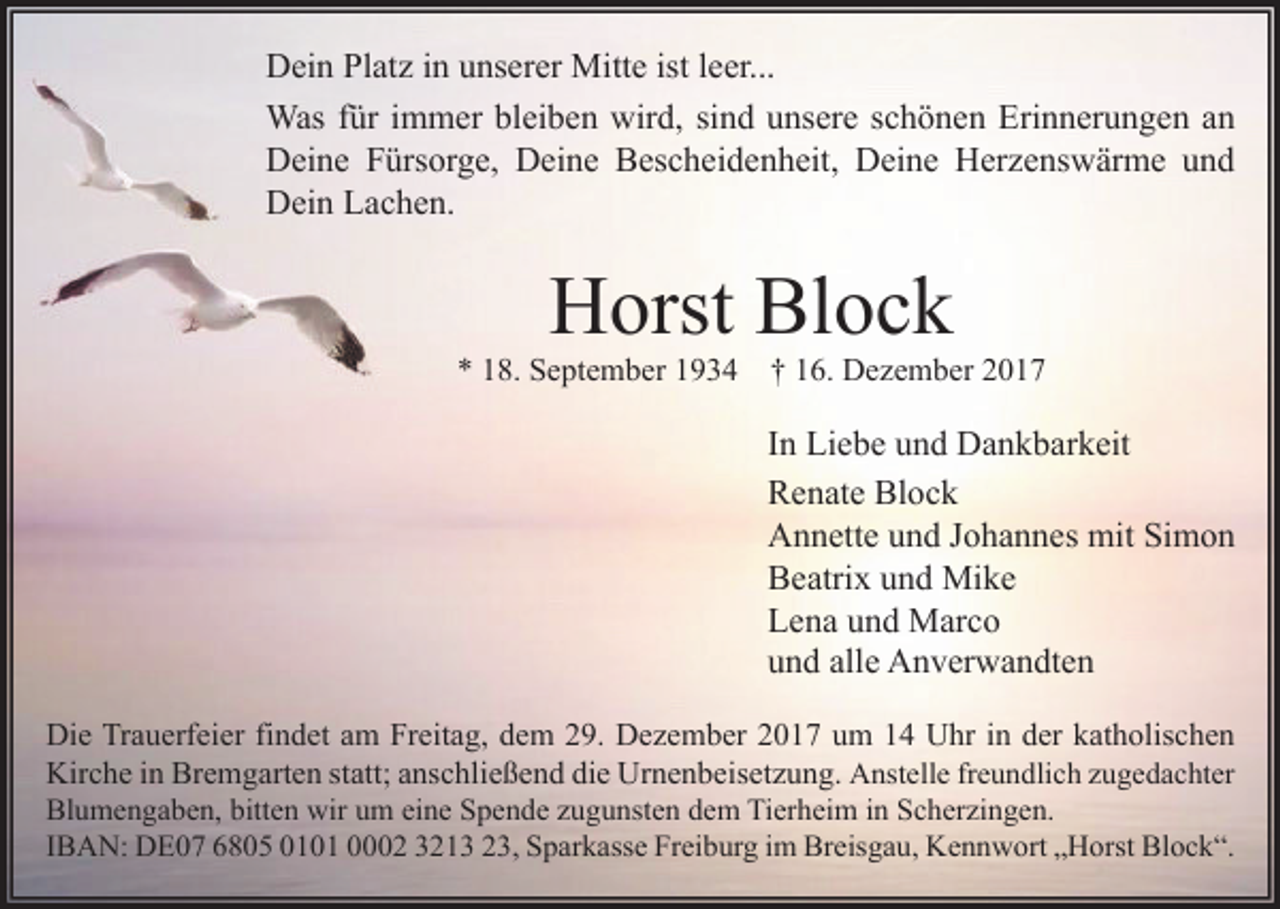 <p>Dein Platz in unserer Mitte ist leer...<br />Was für immer bleiben wird, sind unsere schönen Erinnerungen an<br />Deine Fürsorge, Deine Bescheidenheit, Deine Herzenswärme und<br />Dein Lachen.</p><p>Horst Block</p><p>* 18. September 1934</p><p>† 16. Dezember 2017</p><p>In Liebe und Dankbarkeit<br />Renate Block<br />Annette und Johannes mit Simon<br />Beatrix und Mike<br />Lena und Marco<br />und alle Anverwandten<br />Die Trauerfeier findet am Freitag, dem 29. Dezember 2017 um 14 Uhr in der katholischen<br />Kirche in Bremgarten statt; anschließend die Urnenbeisetzung. Anstelle freundlich zugedachter<br />Blumengaben, bitten wir um eine Spende zugunsten dem Tierheim in Scherzingen.<br />IBAN: DE07 6805 0101 0002 3213 23, Sparkasse Freiburg im Breisgau, Kennwort „Horst Block“.</p>