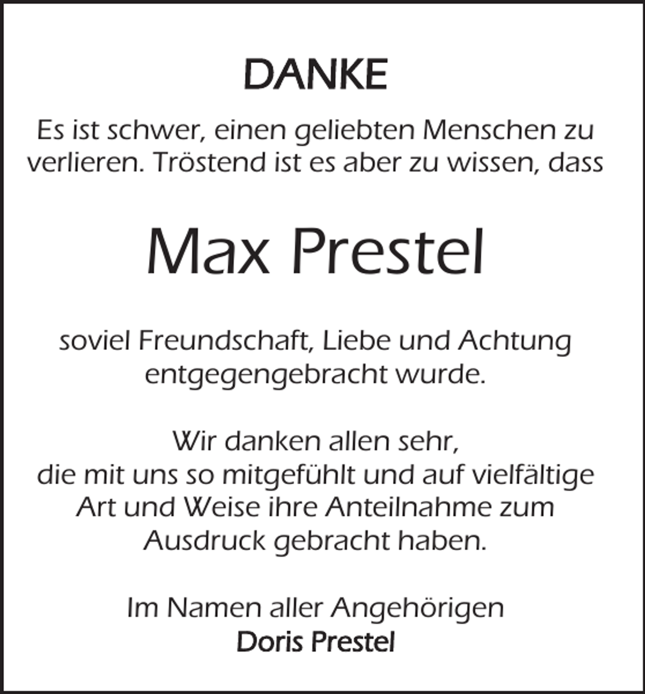 <p>DANKE<br />Es ist schwer, einen geliebten Menschen zu<br />verlieren. Tröstend ist es aber zu wissen, dass</p><p>Max Prestel<br />soviel Freundschaft, Liebe und Achtung<br />entgegengebracht wurde.<br />Wir danken allen sehr,<br />die mit uns so mitgefühlt und auf vielfältige<br />Art und Weise ihre Anteilnahme zum<br />Ausdruck gebracht haben.<br />Im Namen aller Angehörigen<br />Doris Prestel</p>