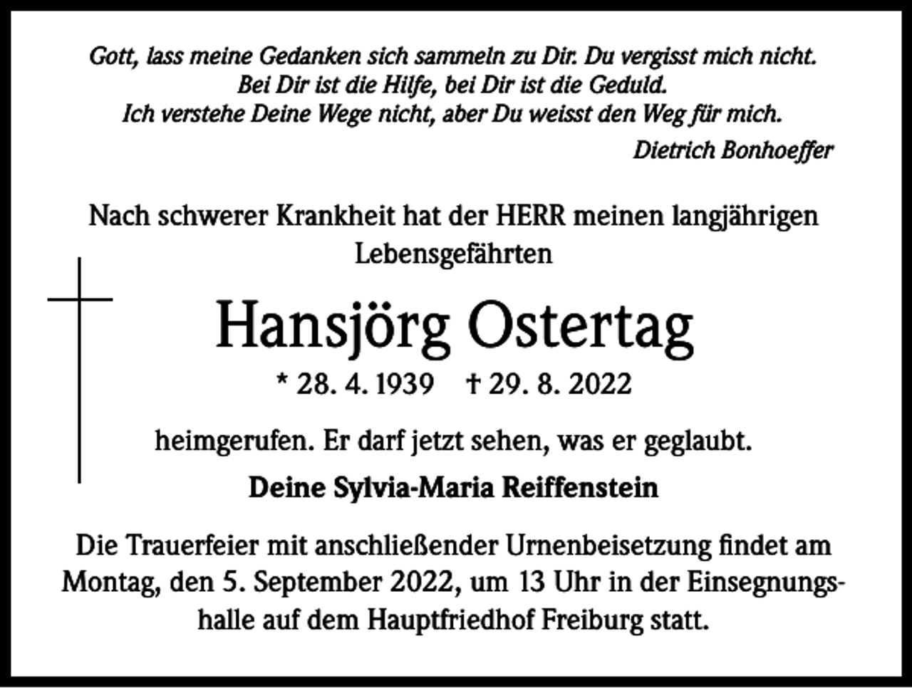 <p>Gott, lass meine Gedanken sich sammeln zu Dir. Du vergisst mich nicht.<br />Bei Dir ist die Hilfe, bei Dir ist die Geduld.<br />Ich verstehe Deine Wege nicht, aber Du weisst den Weg für mich.</p><p>Dietrich Bonhoeffer</p><p>Nach schwerer Krankheit hat der HERR meinen langjährigen<br />Lebensgefährten</p><p>Hansjörg Ostertag<br />* 28. 4. 1939 † 29. 8. 2022<br />heimgerufen. Er darf jetzt sehen, was er geglaubt.<br />Deine Sylvia-Maria Reiffenstein<br />Die Trauerfeier mit anschließender Urnenbeisetzung findet am<br />Montag, den 5. September 2022, um 13 Uhr in der Einsegnungshalle auf dem Hauptfriedhof Freiburg statt.</p>