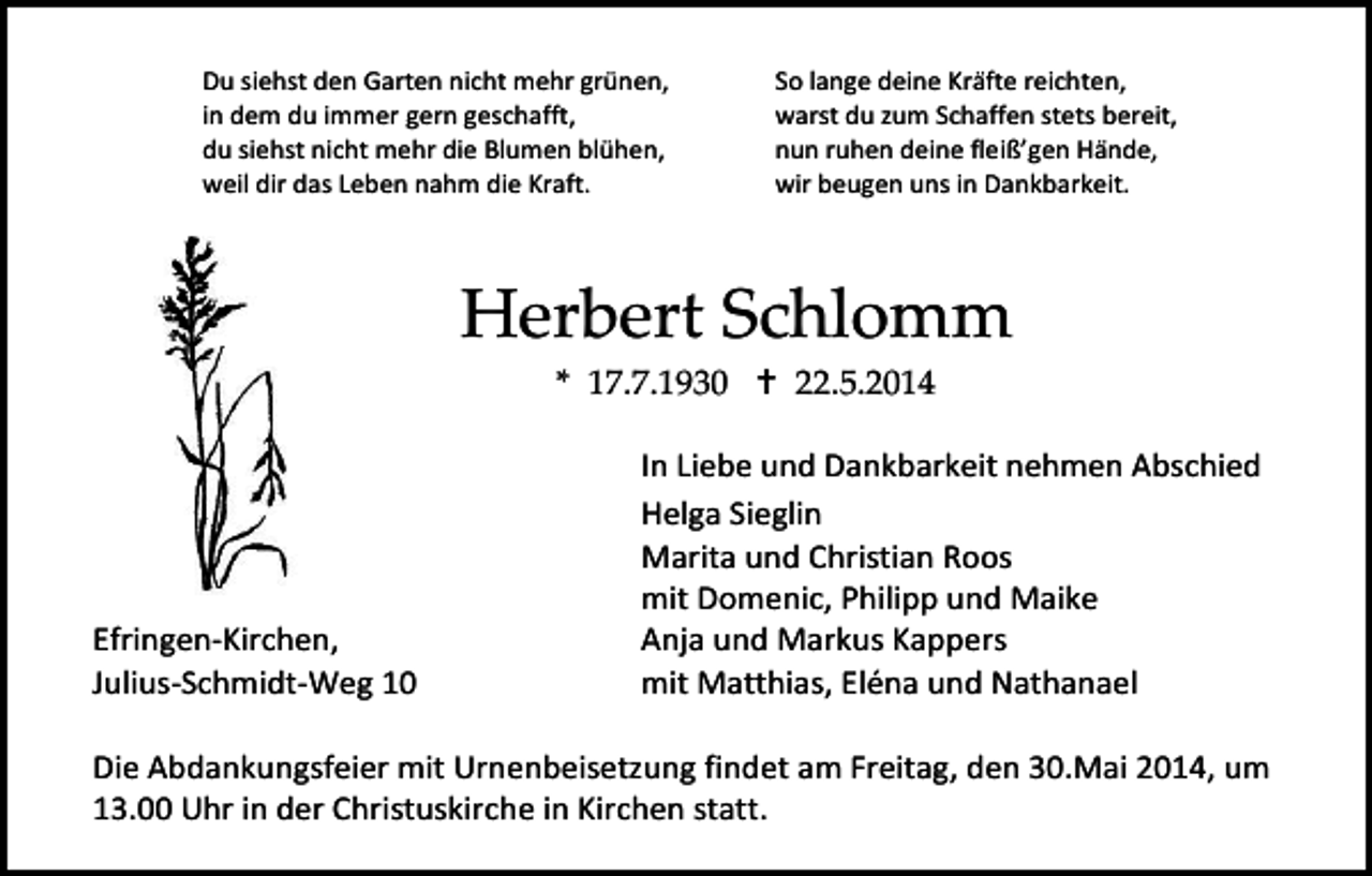 <p>Du siehst den Garten nicht mehr grünen,<br />in dem du immer gern geschafft,<br />du siehst nicht mehr die Blumen blühen,<br />weil dir das Leben nahm die Kraft.</p><p>So lange deine Kräfte reichten,<br />warst du zum Schaffen stets bereit,<br />nun ruhen deine fleiß’gen Hände,<br />wir beugen uns in Dankbarkeit.</p><p>Herbert Schlomm<br />In Liebe<br />* 17.7.1930<br /> 22.5.2014</p><p>Efringen-Kirchen,<br />Julius-Schmidt-Weg 10</p><p>In Liebe und Dankbarkeit nehmen Abschied<br />Helga Sieglin<br />Marita und Christian Roos<br />mit Domenic, Philipp und Maike<br />Anja und Markus Kappers<br />mit Matthias, Eléna und Nathanael</p><p>Die Abdankungsfeier mit Urnenbeisetzung findet am Freitag, den 30.Mai 2014, um<br />13.00 Uhr in der Christuskirche in Kirchen statt.</p>