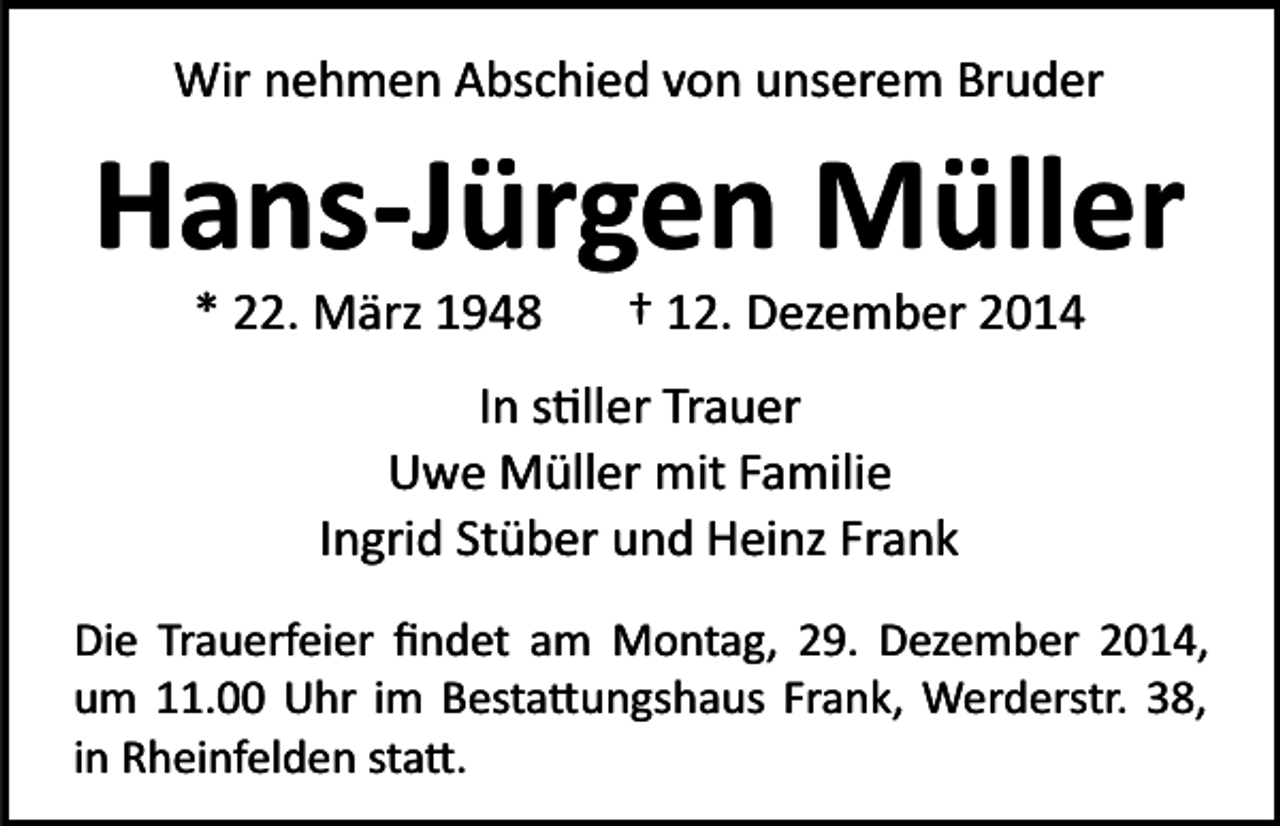 <p>Wir nehmen Abschied von unserem Bruder</p><p>Hans-Jürgen Müller<br />* 22. März 1948</p><p>† 12. Dezember 2014</p><p>In s�ller Trauer<br />Uwe Müller mit Familie<br />Ingrid Stüber und Heinz Frank<br />Die Trauerfeier ﬁndet am Montag, 29. Dezember 2014,<br />um 11.00 Uhr im Besta�ungshaus Frank, Werderstr. 38,<br />in Rheinfelden sta�.</p>