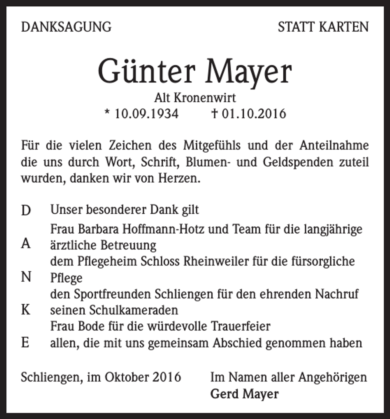<p>DANKSAGUNG</p><p>STATT KARTEN</p><p>Günter Mayer<br />Alt Kronenwirt<br />* 10.09.1934<br />† 01.10.2016</p><p>Für die vielen Zeichen des Mitgefühls und der Anteilnahme<br />die uns durch Wort, Schrift, Blumen- und Geldspenden zuteil<br />wurden, danken wir von Herzen.</p><p>D<br />A<br />N<br />K<br />E</p><p>Unser besonderer Dank gilt<br />Frau Barbara Hoffmann-Hotz und Team für die langjährige<br />ärztliche Betreuung<br />dem Pflegeheim Schloss Rheinweiler für die fürsorgliche<br />Pflege<br />den Sportfreunden Schliengen für den ehrenden Nachruf<br />seinen Schulkameraden<br />Frau Bode für die würdevolle Trauerfeier<br />allen, die mit uns gemeinsam Abschied genommen haben</p><p>Schliengen, im Oktober 2016 Im Namen aller Angehörigen<br />Gerd Mayer</p>