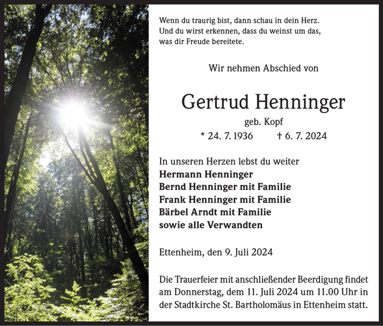 <p>Wenn du traurig bist, dann schau in dein Herz.<br />Und du wirst erkennen, dass du weinst um das,<br />was dir Freude bereitete.</p><p>Wir nehmen Abschied von</p><p>Gertrud Henninger<br />geb. Kopf<br />* 24. 7. 1936<br />† 6. 7. 2024<br />In unseren Herzen lebst du weiter<br />Hermann Henninger<br />Bernd Henninger mit Familie<br />Frank Henninger mit Familie<br />Bärbel Arndt mit Familie<br />sowie alle Verwandten<br />Ettenheim, den 9. Juli 2024<br />Die Trauerfeier mit anschließender Beerdigung findet<br />am Donnerstag, dem 11. Juli 2024 um 11.00 Uhr in<br />der Stadtkirche St. Bartholomäus in Ettenheim statt.</p>