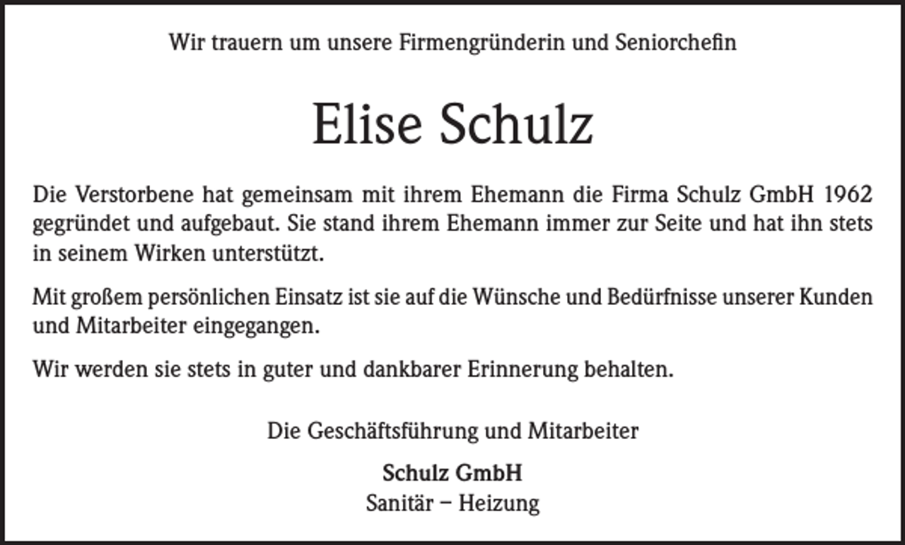 <p>Wir trauern um unsere Firmengründerin und Seniorchefin</p><p>Elise Schulz<br />Die Verstorbene hat gemeinsam mit ihrem Ehemann die Firma Schulz GmbH 1962<br />gegründet und aufgebaut. Sie stand ihrem Ehemann immer zur Seite und hat ihn stets<br />in seinem Wirken unterstützt.<br />Mit großem persönlichen Einsatz ist sie auf die Wünsche und Bedürfnisse unserer Kunden<br />und Mitarbeiter eingegangen.<br />Wir werden sie stets in guter und dankbarer Erinnerung behalten.<br />Die Geschäftsführung und Mitarbeiter<br />Schulz GmbH<br />Sanitär – Heizung</p>