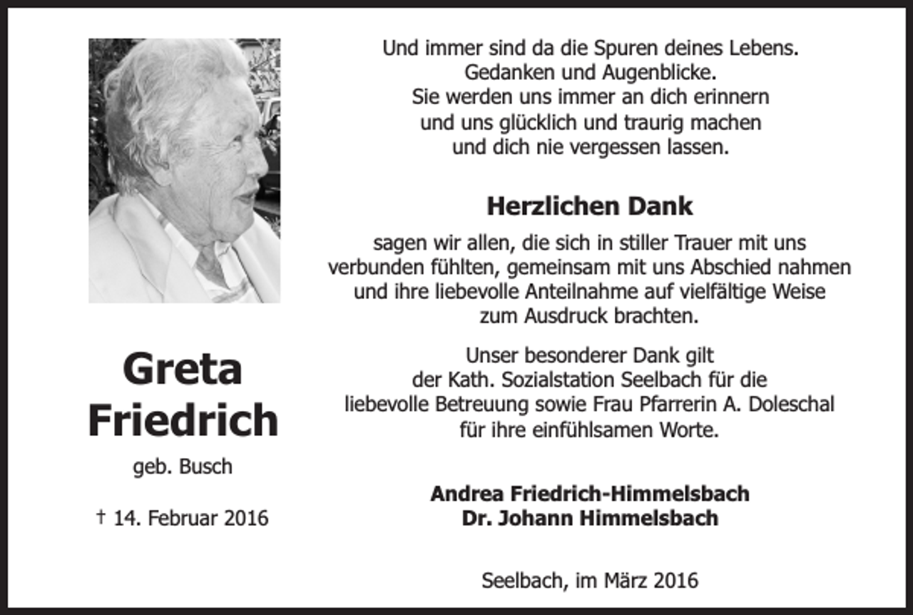 <p>Und immer sind da die Spuren deines Lebens.<br />Gedanken und Augenblicke.<br />Sie werden uns immer an dich erinnern<br />und uns glücklich und traurig machen<br />und dich nie vergessen lassen.</p><p>Herzlichen Dank<br />sagen wir allen, die sich in stiller Trauer mit uns<br />verbunden fühlten, gemeinsam mit uns Abschied nahmen<br />und ihre liebevolle Anteilnahme auf vielfältige Weise<br />zum Ausdruck brachten.</p><p>Greta<br />Friedrich</p><p>Unser besonderer Dank gilt<br />der Kath. Sozialstation Seelbach für die<br />liebevolle Betreuung sowie Frau Pfarrerin A. Doleschal<br />für ihre einfühlsamen Worte.</p><p>geb. Busch<br />† 14. Februar 2016</p><p>Andrea Friedrich-Himmelsbach<br />Dr. Johann Himmelsbach<br />Seelbach, im März 2016</p>