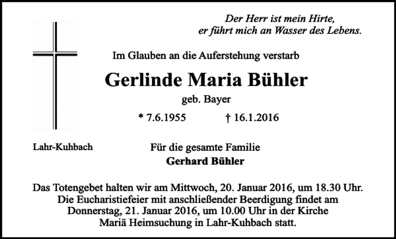 <p>Der Herr ist mein Hirte,<br />er führt mich an Wasser des Lebens.<br />Im Glauben an die Auferstehung verstarb</p><p>Gerlinde Maria Bühler<br />geb. Bayer</p><p>* 7.6.1955<br />Lahr-Kuhbach</p><p>† 16.1.2016</p><p>Für die gesamte Familie<br />Gerhard Bühler</p><p>Das Totengebet halten wir am Mittwoch, 20. Januar 2016, um 18.30 Uhr.<br />Die Eucharistiefeier mit anschließender Beerdigung findet am<br />Donnerstag, 21. Januar 2016, um 10.00 Uhr in der Kirche<br />Mariä Heimsuchung in Lahr-Kuhbach statt.</p>