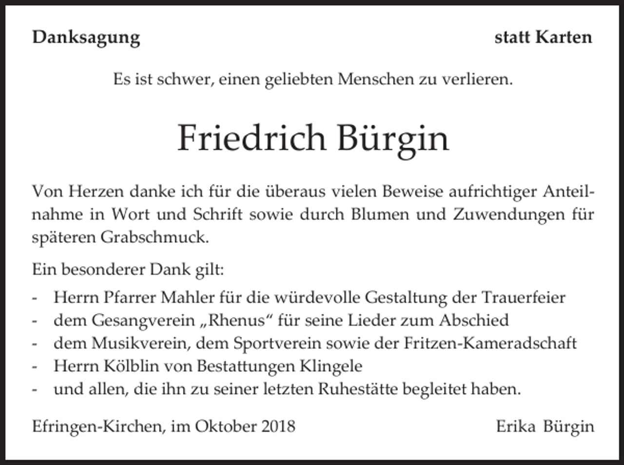 <p>Danksagung</p><p>statt Karten</p><p>Es ist schwer, einen geliebten Menschen zu verlieren.</p><p>Friedrich Bürgin<br />Von Herzen danke ich für die überaus vielen Beweise aufrichtiger Anteilnahme in Wort und Schrift sowie durch Blumen und Zuwendungen für<br />späteren Grabschmuck.<br />Ein besonderer Dank gilt:<br />-</p><p>Herrn Pfarrer Mahler für die würdevolle Gestaltung der Trauerfeier<br />dem Gesangverein „Rhenus“ für seine Lieder zum Abschied<br />dem Musikverein, dem Sportverein sowie der Fritzen-Kameradschaft<br />Herrn Kölblin von Bestattungen Klingele<br />und allen, die ihn zu seiner letzten Ruhestätte begleitet haben.</p><p>Efringen-Kirchen, im Oktober 2018</p><p>Erika Bürgin</p>