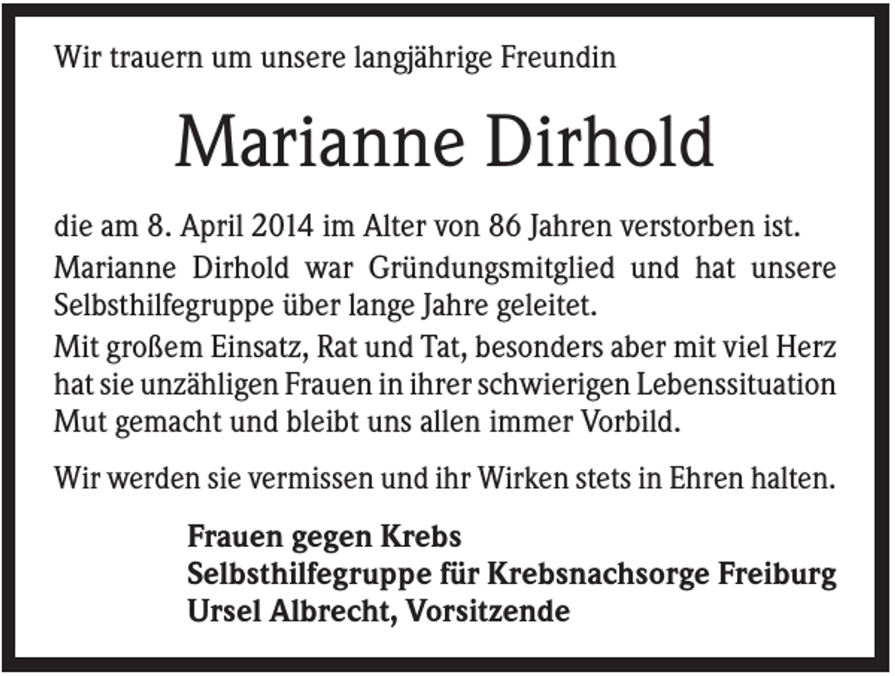<p>Wir trauern um unsere langjährige Freundin</p><p>Marianne Dirhold<br />die am 8. April 2014 im Alter von 86 Jahren verstorben ist.<br />Marianne Dirhold war Gründungsmitglied und hat unsere<br />Selbsthilfegruppe über lange Jahre geleitet.<br />Mit großem Einsatz, Rat und Tat, besonders aber mit viel Herz<br />hat sie unzähligen Frauen in ihrer schwierigen Lebenssituation<br />Mut gemacht und bleibt uns allen immer Vorbild.<br />Wir werden sie vermissen und ihr Wirken stets in Ehren halten.<br />Frauen gegen Krebs<br />Selbsthilfegruppe für Krebsnachsorge Freiburg<br />Ursel Albrecht, Vorsitzende</p>