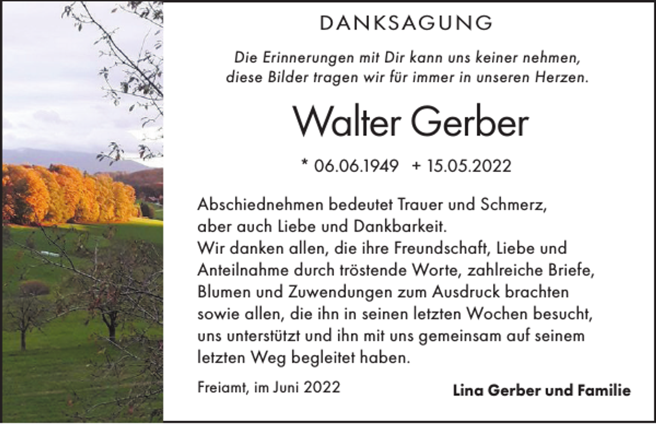 <p>D A N KS AG U N G<br />Die Erinnerungen mit Dir kann uns keiner nehmen,<br />diese Bilder tragen wir für immer in unseren Herzen.</p><p>Walter Gerber<br />* 06.06.1949 + 15.05.2022<br />Abschiednehmen bedeutet Trauer und Schmerz,<br />aber auch Liebe und Dankbarkeit.<br />Wir danken allen, die ihre Freundschaft, Liebe und<br />Anteilnahme durch tröstende Worte, zahlreiche Briefe,<br />Blumen und Zuwendungen zum Ausdruck brachten<br />sowie allen, die ihn in seinen letzten Wochen besucht,<br />uns unterstützt und ihn mit uns gemeinsam auf seinem<br />letzten Weg begleitet haben.<br />Freiamt, im Juni 2022</p><p>Lina Gerber und Familie</p>