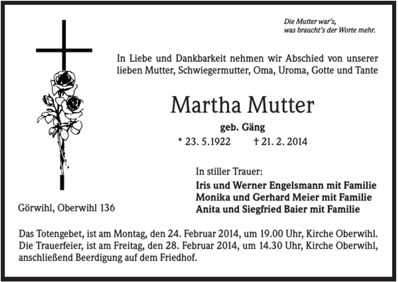<p>Die Mutter war’s,<br />was braucht’s der Worte mehr.</p><p>In Liebe und Dankbarkeit nehmen wir Abschied von unserer<br />lieben Mutter, Schwiegermutter, Oma, Uroma, Gotte und Tante</p><p>Martha Mutter<br />geb. Gäng<br />* 23. 5.1922<br />† 21. 2. 2014</p><p>Görwihl, Oberwihl 136</p><p>In stiller Trauer:<br />Iris und Werner Engelsmann mit Familie<br />Monika und Gerhard Meier mit Familie<br />Anita und Siegfried Baier mit Familie</p><p>Das Totengebet, ist am Montag, den 24. Februar 2014, um 19.00 Uhr, Kirche Oberwihl.<br />Die Trauerfeier, ist am Freitag, den 28. Februar 2014, um 14.30 Uhr, Kirche Oberwihl,<br />anschließend Beerdigung auf dem Friedhof.</p>