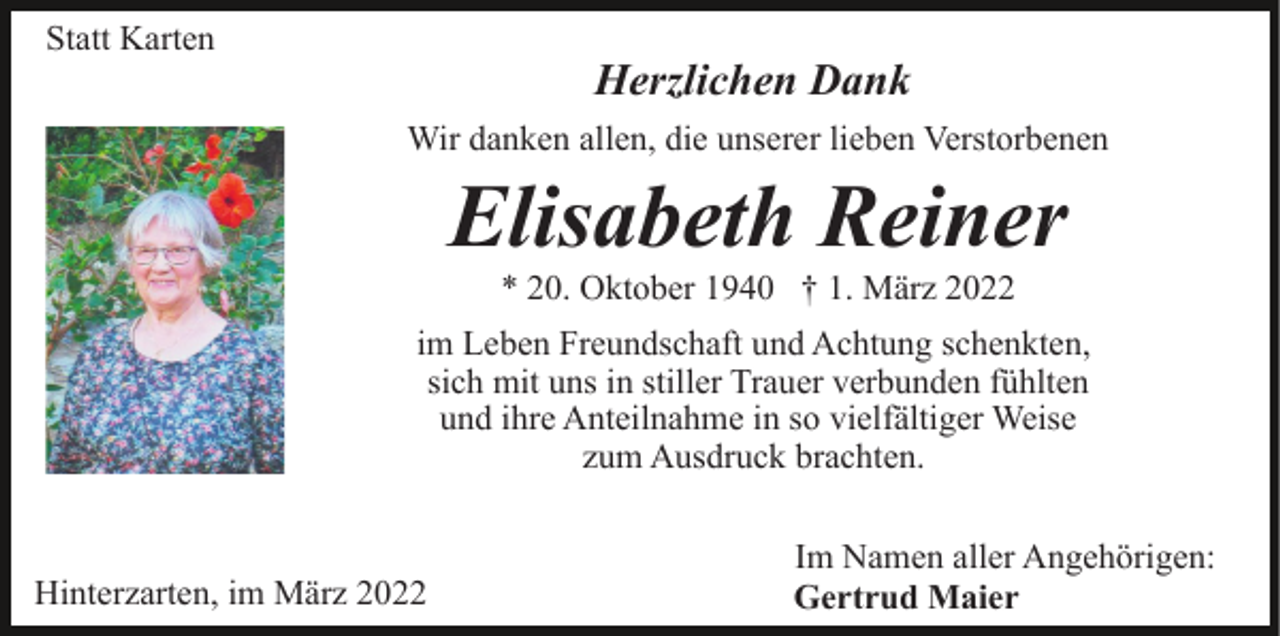 <p>Statt Karten</p><p>Herzlichen Dank<br />Wir danken allen, die unserer lieben Verstorbenen</p><p>Elisabeth Reiner<br />* 20. Oktober 1940 † 1. März 2022<br />im Leben Freundschaft und Achtung schenkten,<br />sich mit uns in stiller Trauer verbunden fühlten<br />und ihre Anteilnahme in so vielfältiger Weise<br />zum Ausdruck brachten.</p><p>Hinterzarten, im März 2022</p><p>Im Namen aller Angehörigen:<br />Gertrud Maier</p>
