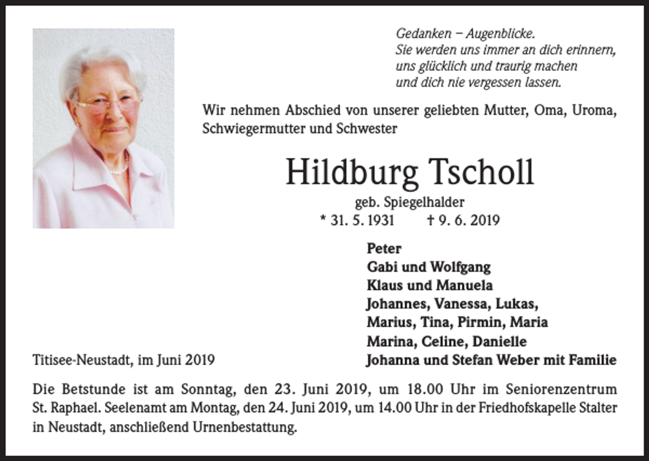 <p>Gedanken – Augenblicke.<br />Sie werden uns immer an dich erinnern,<br />uns glücklich und traurig machen<br />und dich nie vergessen lassen.</p><p>Wir nehmen Abschied von unserer geliebten Mutter, Oma, Uroma,<br />Schwiegermutter und Schwester</p><p>Hildburg Tscholl<br />geb. Spiegelhalder<br />* 31. 5. 1931<br />† 9. 6. 2019</p><p>Titisee-Neustadt, im Juni 2019</p><p>Peter<br />Gabi und Wolfgang<br />Klaus und Manuela<br />Johannes, Vanessa, Lukas,<br />Marius, Tina, Pirmin, Maria<br />Marina, Celine, Danielle<br />Johanna und Stefan Weber mit Familie</p><p>Die Betstunde ist am Sonntag, den 23. Juni 2019, um 18.00 Uhr im Seniorenzentrum<br />St. Raphael. Seelenamt am Montag, den 24. Juni 2019, um 14.00 Uhr in der Friedhofskapelle Stalter<br />in Neustadt, anschließend Urnenbestattung.</p>