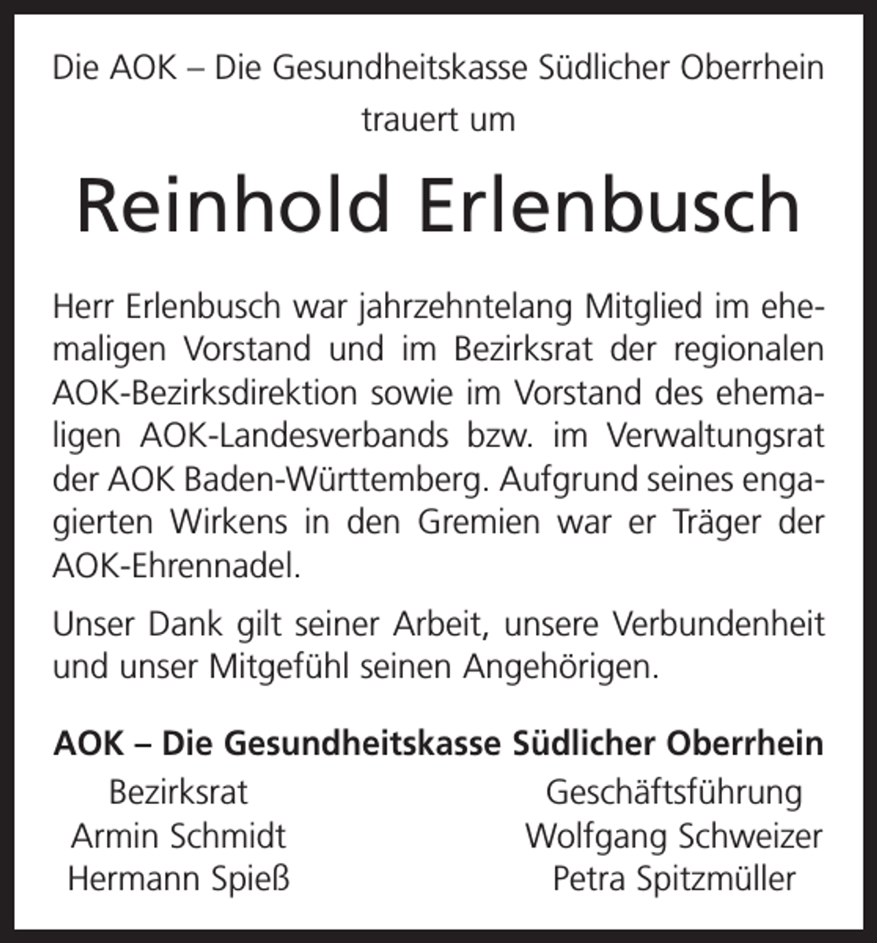 <p>Die AOK – Die Gesundheitskasse Südlicher Oberrhein<br />trauert um</p><p>Reinhold Erlenbusch<br />Herr Erlenbusch war jahrzehntelang Mitglied im ehemaligen Vorstand und im Bezirksrat der regionalen<br />AOK-Bezirksdirektion sowie im Vorstand des ehema­<br />ligen AOK-Landesverbands bzw. im Verwaltungsrat<br />der AOK Baden-Württemberg. Aufgrund seines engagierten Wirkens in den Gremien war er Träger der<br />AOK-Ehrennadel.<br />Unser Dank gilt seiner Arbeit, unsere Verbundenheit<br />und unser Mitgefühl seinen Angehörigen.<br />AOK – Die Gesundheitskasse Südlicher Oberrhein<br />Bezirksrat<br />Geschäftsführung<br />Armin Schmidt<br />Wolfgang Schweizer<br />Hermann Spieß<br />Petra Spitzmüller</p>