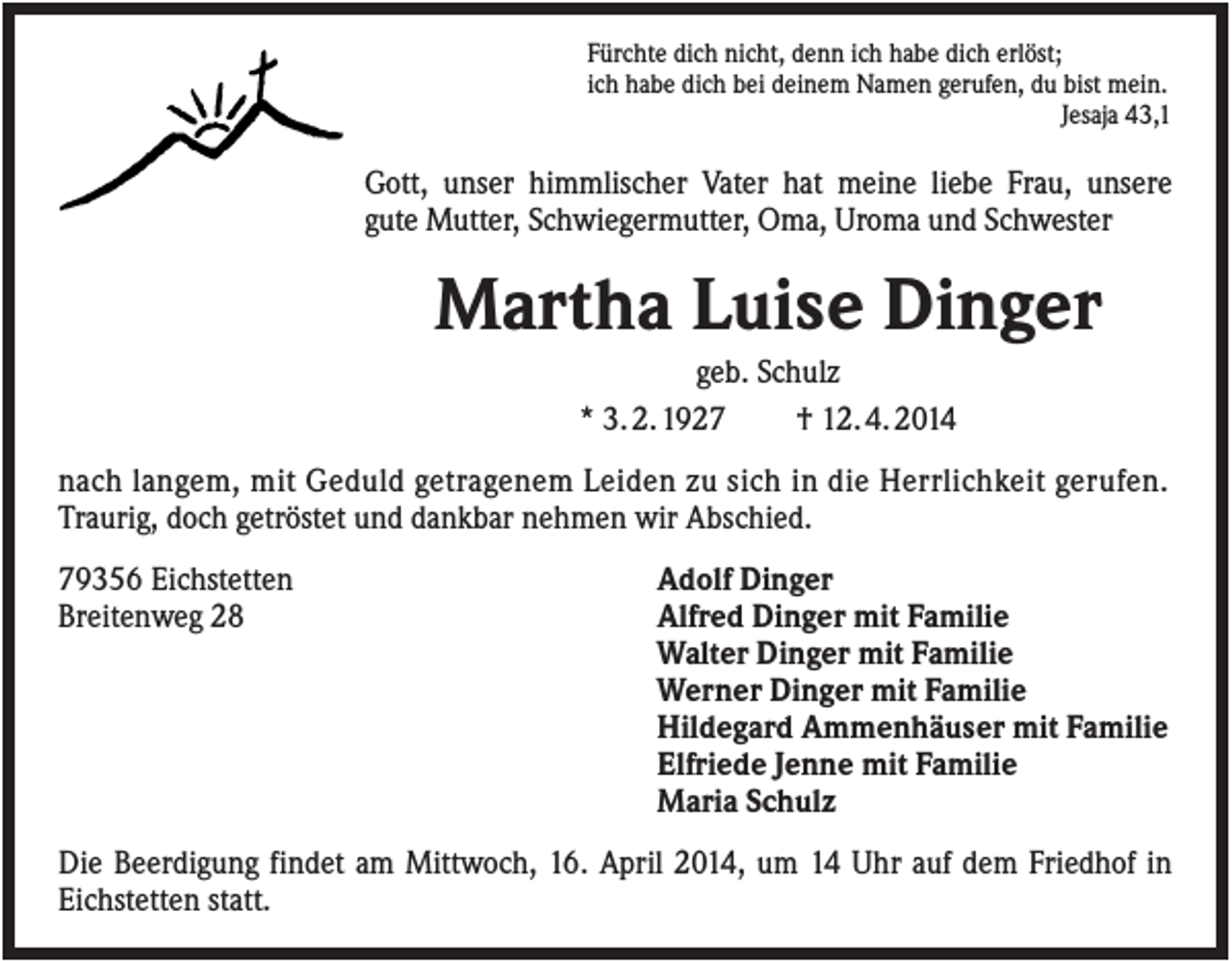 <p>Fürchte dich nicht, denn ich habe dich erlöst;<br />ich habe dich bei deinem Namen gerufen, du bist mein.<br />Jesaja 43,1</p><p>Gott, unser himmlischer Vater hat meine liebe Frau, unsere<br />gute Mutter, Schwiegermutter, Oma, Uroma und Schwester</p><p>Martha Luise Dinger<br />geb. Schulz<br />* 3. 2. 1927<br />† 12. 4. 2014<br />nach langem, mit Geduld getragenem Leiden zu sich in die Herrlichkeit gerufen.<br />Traurig, doch getröstet und dankbar nehmen wir Abschied.<br />79356 Eichstetten<br />Breitenweg 28</p><p>Adolf Dinger<br />Alfred Dinger mit Familie<br />Walter Dinger mit Familie<br />Werner Dinger mit Familie<br />Hildegard Ammenhäuser mit Familie<br />Elfriede Jenne mit Familie<br />Maria Schulz</p><p>Die Beerdigung findet am Mittwoch, 16. April 2014, um 14 Uhr auf dem Friedhof in<br />Eichstetten statt.</p>