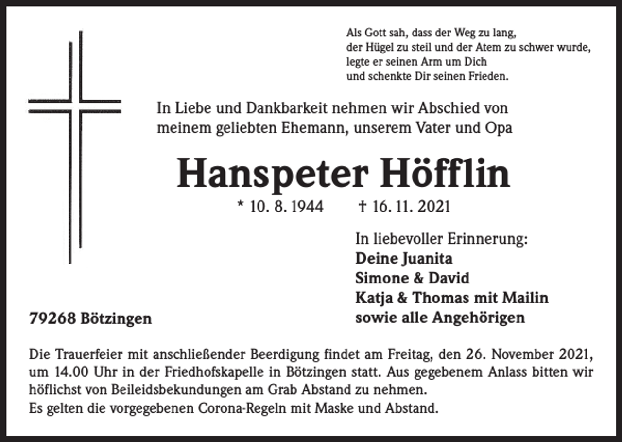 <p>Als Gott sah, dass der Weg zu lang,<br />der Hügel zu steil und der Atem zu schwer wurde,<br />legte er seinen Arm um Dich<br />und schenkte Dir seinen Frieden.</p><p>In Liebe und Dankbarkeit nehmen wir Abschied von<br />meinem geliebten Ehemann, unserem Vater und Opa</p><p>Hanspeter Höfflin<br />* 10. 8. 1944 † 16. 11. 2021</p><p>79268 Bötzingen</p><p>In liebevoller Erinnerung:<br />Deine Juanita<br />Simone &amp; David<br />Katja &amp; Thomas mit Mailin<br />sowie alle Angehörigen</p><p>Die Trauerfeier mit anschließender Beerdigung findet am Freitag, den 26. November 2021,<br />um 14.00 Uhr in der Friedhofskapelle in Bötzingen statt. Aus gegebenem ­Anlass bitten wir<br />höflichst von Beileidsbekundungen am Grab Abstand zu nehmen.<br />Es gelten die vorgegebenen Corona-Regeln mit Maske und Abstand.</p>