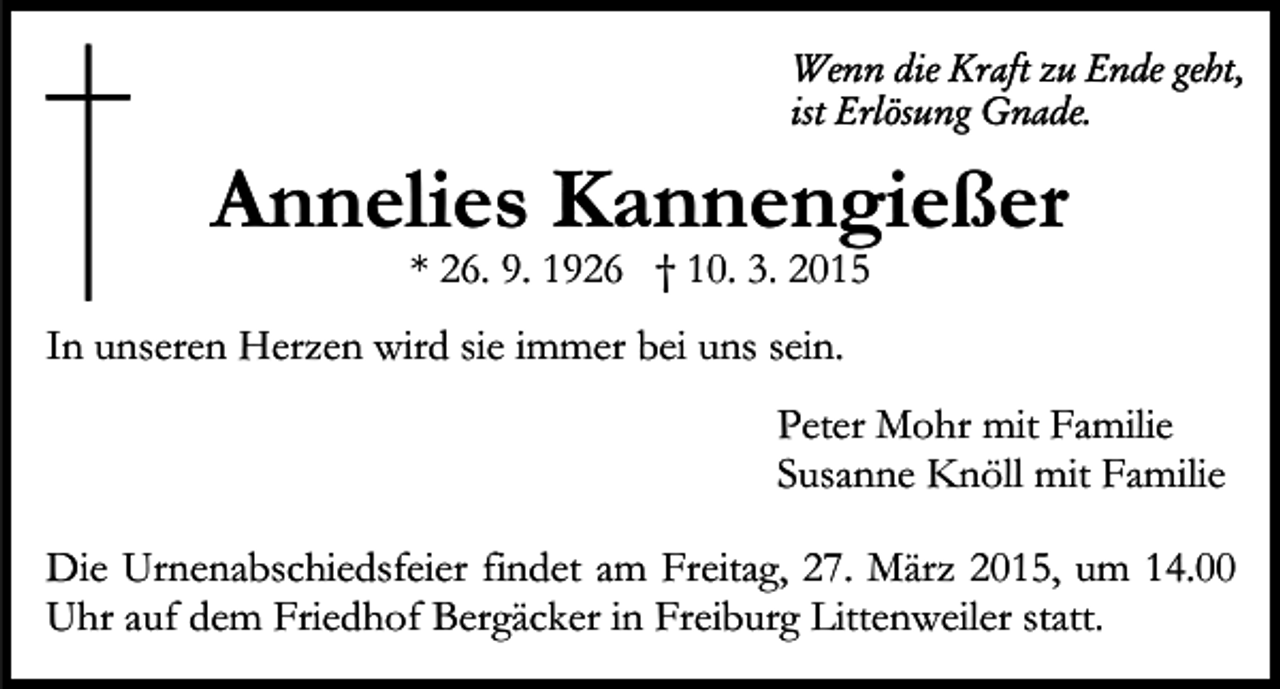 <p>Wenn die Kraft zu Ende geht,<br />ist Erlösung Gnade.</p><p>Annelies Kannengießer<br />* 26. 9. 1926 † 10. 3. 2015</p><p>In unseren Herzen wird sie immer bei uns sein.<br />Peter Mohr mit Familie<br />Susanne Knöll mit Familie<br />Die Urnenabschiedsfeier findet am Freitag, 27. März 2015, um 14.00<br />Uhr auf dem Friedhof Bergäcker in Freiburg Littenweiler statt.</p>