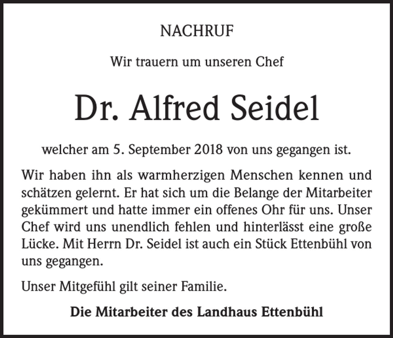 <p>NACHRUF<br />Wir trauern um unseren Chef</p><p>Dr. Alfred Seidel<br />welcher am 5. September 2018 von uns gegangen ist.<br />Wir haben ihn als warmherzigen Menschen kennen und<br />schätzen gelernt. Er hat sich um die Belange der Mitarbeiter<br />gekümmert und hatte immer ein offenes Ohr für uns. Unser<br />Chef wird uns unendlich fehlen und hinterlässt eine große<br />Lücke. Mit Herrn Dr. Seidel ist auch ein Stück Ettenbühl von<br />uns gegangen.<br />Unser Mitgefühl gilt seiner Familie.<br />Die Mitarbeiter des Landhaus Ettenbühl</p>