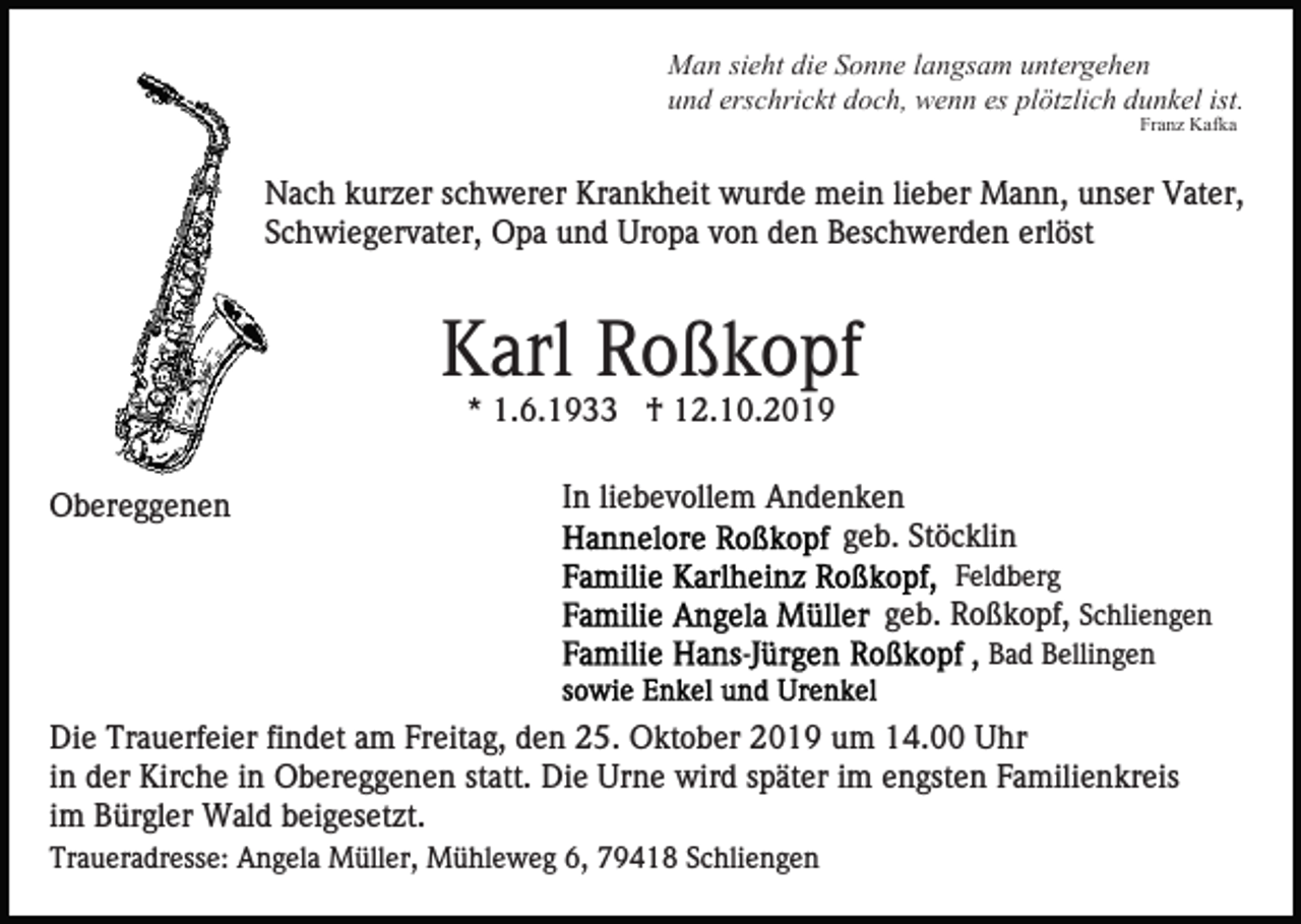 <p>Man sieht die Sonne langsam untergehen<br />und erschrickt doch, wenn es plötzlich dunkel ist.<br />Franz Kafka</p><p>Nach kurzer schwerer Krankheit wurde mein lieber Mann, unser Vater,<br />Schwiegervater, Opa und Uropa von den Beschwerden erlöst</p><p>Karl Roßkopf<br />* 1.6.1933 † 12.10.2019<br />Obereggenen</p><p>In liebevollem Andenken<br />geb. Stöcklin<br />Feldberg</p><p>geb. Roßkopf, Schliengen<br />Bad Bellingen</p><p>Die Trauerfeier findet am Freitag, den 25. Oktober 2019 um 14.00 Uhr<br />in der Kirche in Obereggenen statt. Die Urne wird später im engsten Familienkreis<br />im Bürgler Wald beigesetzt.<br />Traueradresse: Angela Müller, Mühleweg 6, 79418 Schliengen</p>