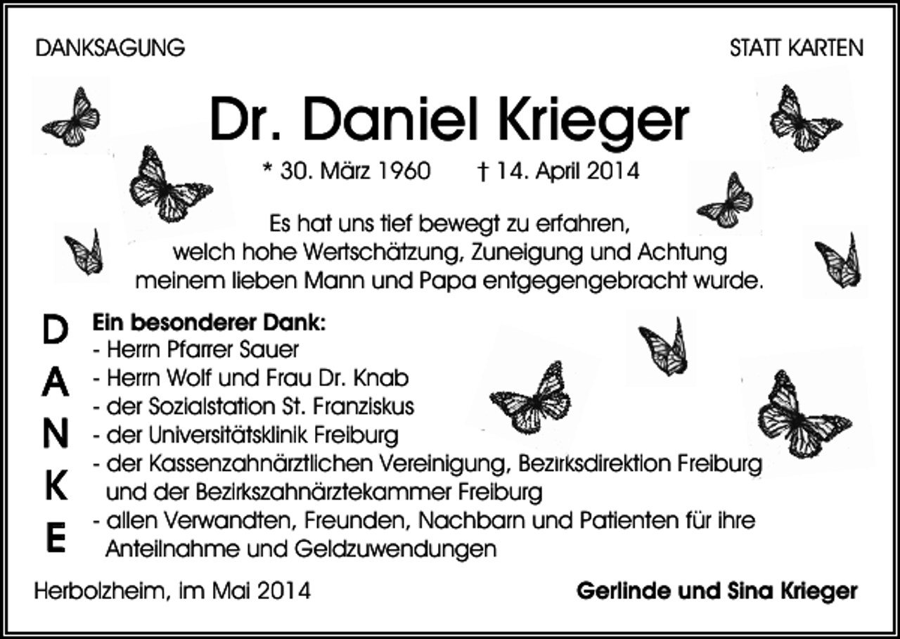 <p>DANKSAGUNG</p><p>STATT KARTEN</p><p>Dr. Daniel Krieger<br />* 30. März 1960</p><p>† 14. April 2014</p><p>Es hat uns tief bewegt zu erfahren,<br />welch hohe Wertschätzung, Zuneigung und Achtung<br />meinem lieben Mann und Papa entgegengebracht wurde.<br />Ein besonderer Dank:<br />- Herrn Pfarrer Sauer<br />- Herrn Wolf und Frau Dr. Knab<br />- der Sozialstation St. Franziskus<br />- der Universitätsklinik Freiburg<br />- der Kassenzahnärztlichen Vereinigung, Bezirksdirektion Freiburg<br />und der Bezirkszahnärztekammer Freiburg<br />- allen Verwandten, Freunden, Nachbarn und Patienten für ihre<br />Anteilnahme und Geldzuwendungen<br />Herbolzheim, im Mai 2014</p><p>Gerlinde und Sina Krieger</p>