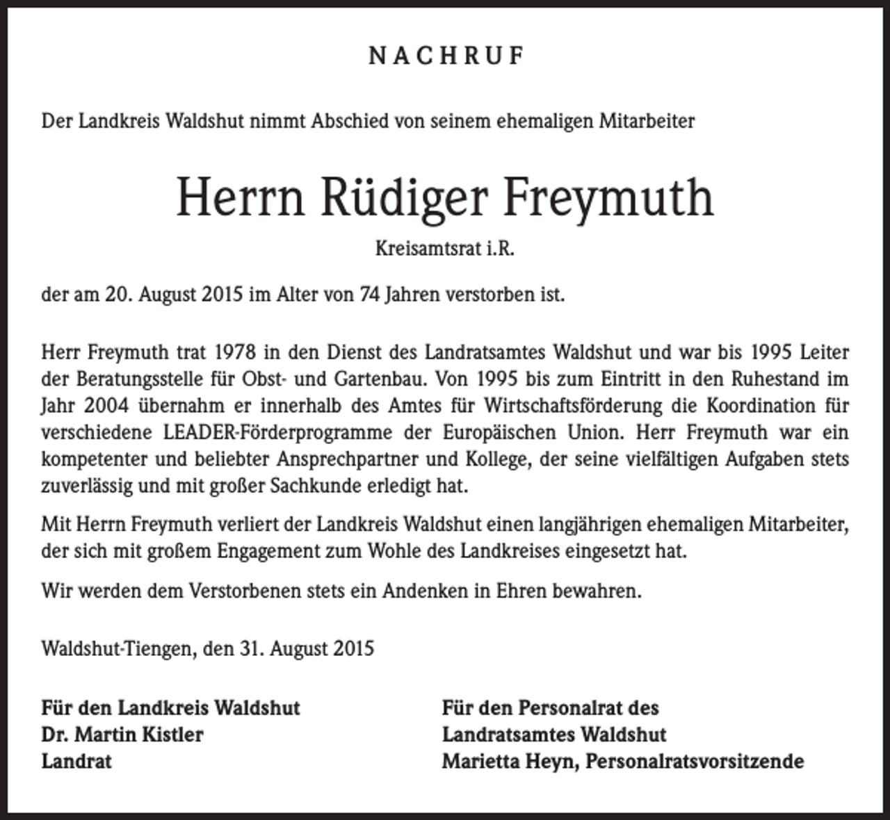 <p>NACHRUF<br />Der Landkreis Waldshut nimmt Abschied von seinem ehemaligen Mitarbeiter</p><p>Herrn Rüdiger Freymuth<br />Kreisamtsrat i.R.<br />der am 20. August 2015 im Alter von 74 Jahren verstorben ist.<br />Herr Freymuth trat 1978 in den Dienst des Landratsamtes Waldshut und war bis 1995 Leiter<br />der Beratungsstelle für Obst- und Gartenbau. Von 1995 bis zum Eintritt in den Ruhestand im<br />Jahr 2004 übernahm er innerhalb des Amtes für Wirtschaftsförderung die Koordination für<br />verschiedene LEADER-Förderprogramme der Europäischen Union. Herr Freymuth war ein<br />kompetenter und beliebter Ansprechpartner und Kollege, der seine vielfältigen Aufgaben stets<br />zuverlässig und mit großer Sachkunde erledigt hat.<br />Mit Herrn Freymuth verliert der Landkreis Waldshut einen langjährigen ehemaligen Mitarbeiter,<br />der sich mit großem Engagement zum Wohle des Landkreises eingesetzt hat.<br />Wir werden dem Verstorbenen stets ein Andenken in Ehren bewahren.<br />Waldshut-Tiengen, den 31. August 2015<br />Für den Landkreis Waldshut<br />Dr. Martin Kistler<br />Landrat</p><p>Für den Personalrat des<br />Landratsamtes Waldshut<br />Marietta Heyn, Personalratsvorsitzende</p>