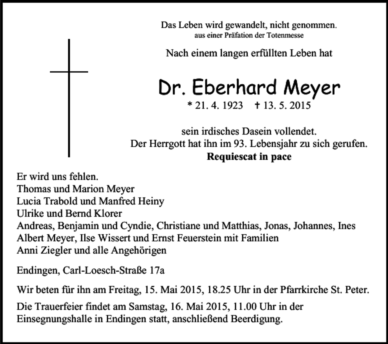 <p>Das Leben wird gewandelt, nicht genommen.<br />aus einer Präfation der Totenmesse</p><p>Nach einem langen erfüllten Leben hat</p><p>Dr. Eberhard Meyer<br />* 21. 4. 1923</p><p> 13. 5. 2015</p><p>sein irdisches Dasein vollendet.<br />Der Herrgott hat ihn im 93. Lebensjahr zu sich gerufen.<br />Requiescat in pace<br />Er wird uns fehlen.<br />Thomas und Marion Meyer<br />Lucia Trabold und Manfred Heiny<br />Ulrike und Bernd Klorer<br />Andreas, Benjamin und Cyndie, Christiane und Matthias, Jonas, Johannes, Ines<br />Albert Meyer, Ilse Wissert und Ernst Feuerstein mit Familien<br />Anni Ziegler und alle Angehörigen<br />Endingen, Carl-Loesch-Straße 17a<br />Wir beten für ihn am Freitag, 15. Mai 2015, 18.25 Uhr in der Pfarrkirche St. Peter.<br />Die Trauerfeier findet am Samstag, 16. Mai 2015, 11.00 Uhr in der<br />Einsegnungshalle in Endingen statt, anschließend Beerdigung.</p>