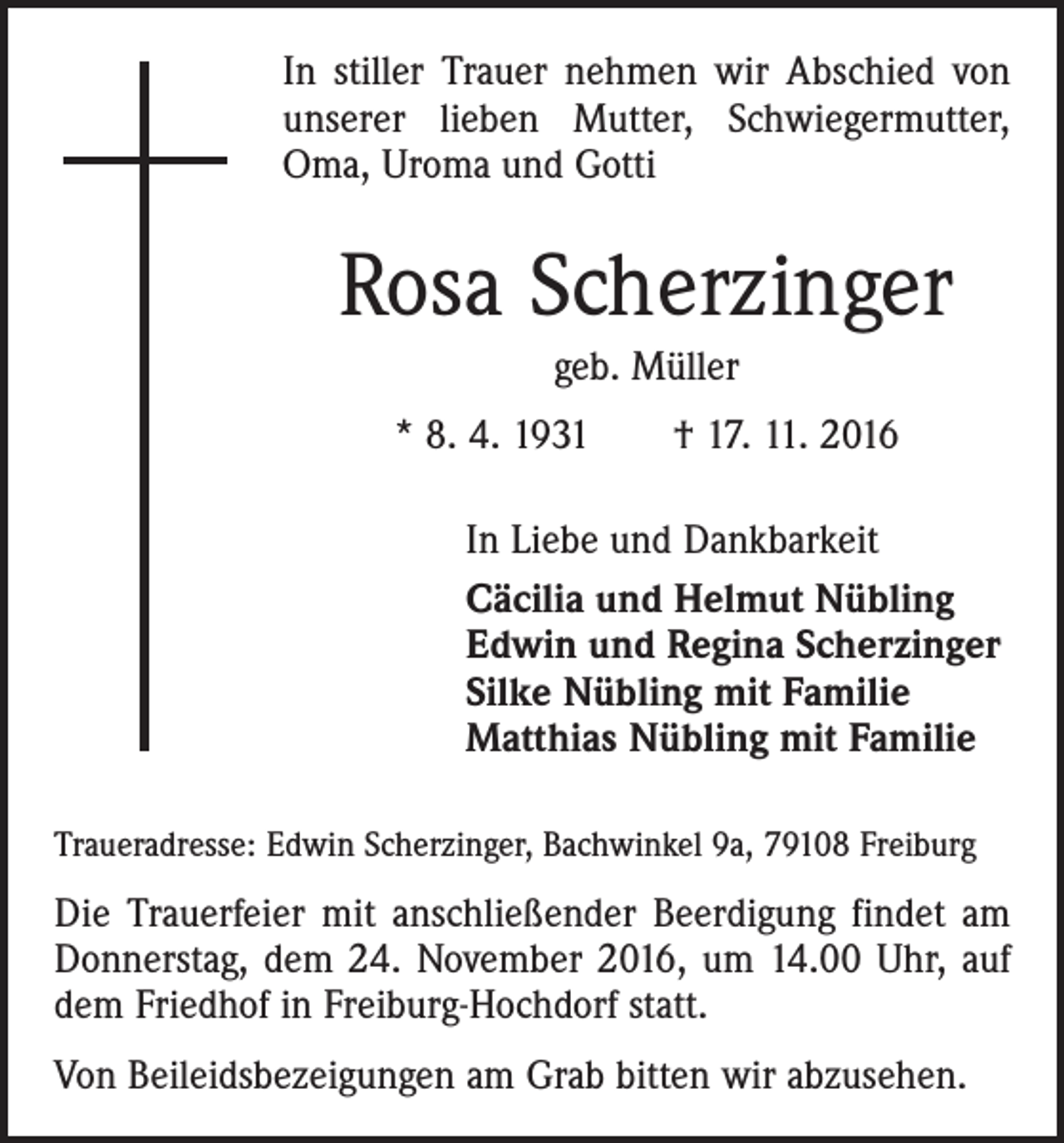 <p>In stiller Trauer nehmen wir Abschied von<br />unserer lieben Mutter, Schwiegermutter,<br />Oma, Uroma und Gotti</p><p>Rosa Scherzinger<br />geb. Müller<br />* 8. 4. 1931 † 17. 11. 2016<br />In Liebe und Dankbarkeit<br />Cäcilia und Helmut Nübling<br />Edwin und Regina Scherzinger<br />Silke Nübling mit Familie<br />Matthias Nübling mit Familie<br />Traueradresse: Edwin Scherzinger, Bachwinkel 9a, 79108 Freiburg</p><p>Die Trauerfeier mit anschließender Beerdigung findet am<br />Donnerstag, dem 24. November 2016, um 14.00 Uhr, auf<br />dem Friedhof in Freiburg-Hochdorf statt.<br />Von Beileidsbezeigungen am Grab bitten wir abzusehen.</p>