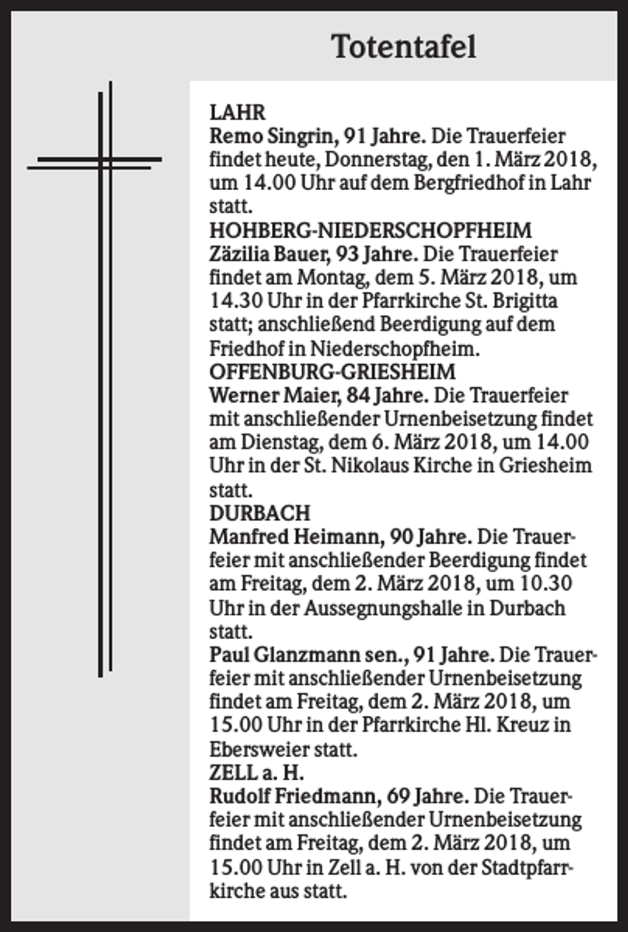 <p>Totentafel<br />LAHR<br />Remo Singrin, 91 Jahre. Die Trauerfeier<br />findet heute, Donnerstag, den 1. März 2018,<br />um 14.00 Uhr auf dem Bergfriedhof in Lahr<br />statt.<br />HOHBERG-NIEDERSCHOPFHEIM<br />Zäzilia Bauer, 93 Jahre. Die Trauerfeier<br />findet am Montag, dem 5. März 2018, um<br />14.30 Uhr in der Pfarrkirche St. Brigitta<br />statt; anschließend Beerdigung auf dem<br />Friedhof in Niederschopfheim.<br />OFFENBURG-GRIESHEIM<br />Werner Maier, 84 Jahre. Die Trauerfeier<br />mit anschließender Urnenbeisetzung findet<br />am Dienstag, dem 6. März 2018, um 14.00<br />Uhr in der St. Nikolaus Kirche in Griesheim<br />statt.<br />DURBACH<br />Manfred Heimann, 90 Jahre. Die Trauerfeier mit anschließender Beerdigung findet<br />am Freitag, dem 2. März 2018, um 10.30<br />Uhr in der Aussegnungshalle in Durbach<br />statt.<br />Paul Glanzmann sen., 91 Jahre. Die Trauerfeier mit anschließender Urnenbeisetzung<br />findet am Freitag, dem 2. März 2018, um<br />15.00 Uhr in der Pfarrkirche Hl. Kreuz in<br />Ebersweier statt.<br />ZELL a. H.<br />Rudolf Friedmann, 69 Jahre. Die Trauerfeier mit anschließender Urnenbeisetzung<br />findet am Freitag, dem 2. März 2018, um<br />15.00 Uhr in Zell a. H. von der Stadtpfarrkirche aus statt.</p>