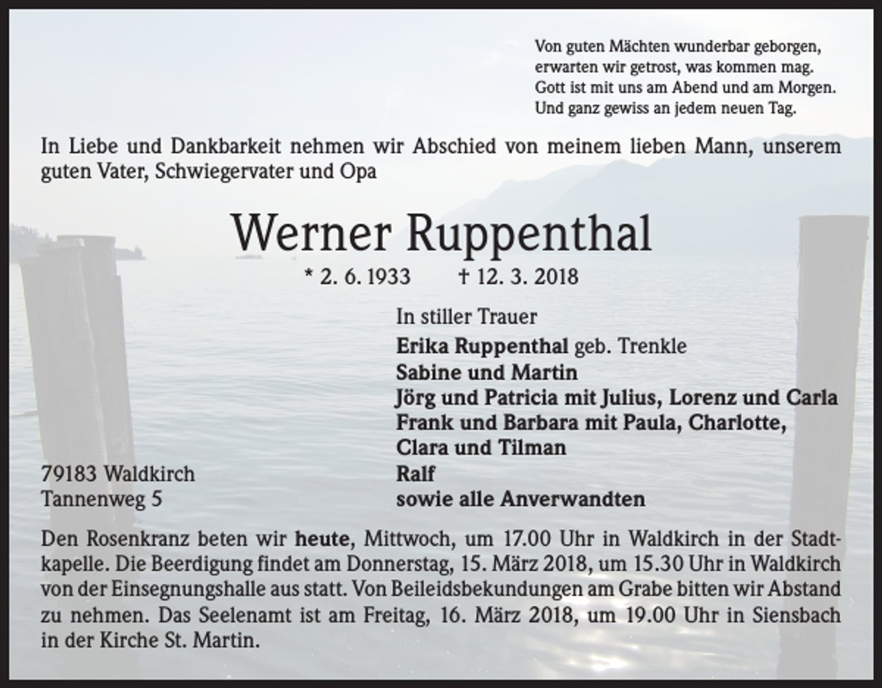 <p>Von guten Mächten wunderbar geborgen,<br />erwarten wir getrost, was kommen mag.<br />Gott ist mit uns am Abend und am Morgen.<br />Und ganz gewiss an jedem neuen Tag.</p><p>In Liebe und Dankbarkeit nehmen wir Abschied von meinem lieben Mann, unserem<br />­guten Vater, Schwiegervater und Opa</p><p>Werner Ruppenthal<br />* 2. 6. 1933 † 12. 3. 2018</p><p>79183 Waldkirch<br />Tannenweg 5</p><p>In stiller Trauer<br />Erika Ruppenthal geb. Trenkle<br />Sabine und Martin<br />Jörg und Patricia mit Julius, Lorenz und Carla<br />Frank und Barbara mit Paula, Charlotte,<br />Clara und Tilman<br />Ralf<br />sowie alle Anverwandten</p><p>Den Rosenkranz beten wir heute, Mittwoch, um 17.00 Uhr in Waldkirch in der Stadt­<br />kapelle. Die Beerdigung findet am Donnerstag, 15. März 2018, um 15.30 Uhr in Waldkirch<br />von der Einsegnungshalle aus statt. Von Beileidsbekundungen am Grabe bitten wir ­A bstand<br />zu nehmen. Das Seelenamt ist am Freitag, 16. März 2018, um 19.00 Uhr in Siensbach<br />in der Kirche St. Martin.</p>