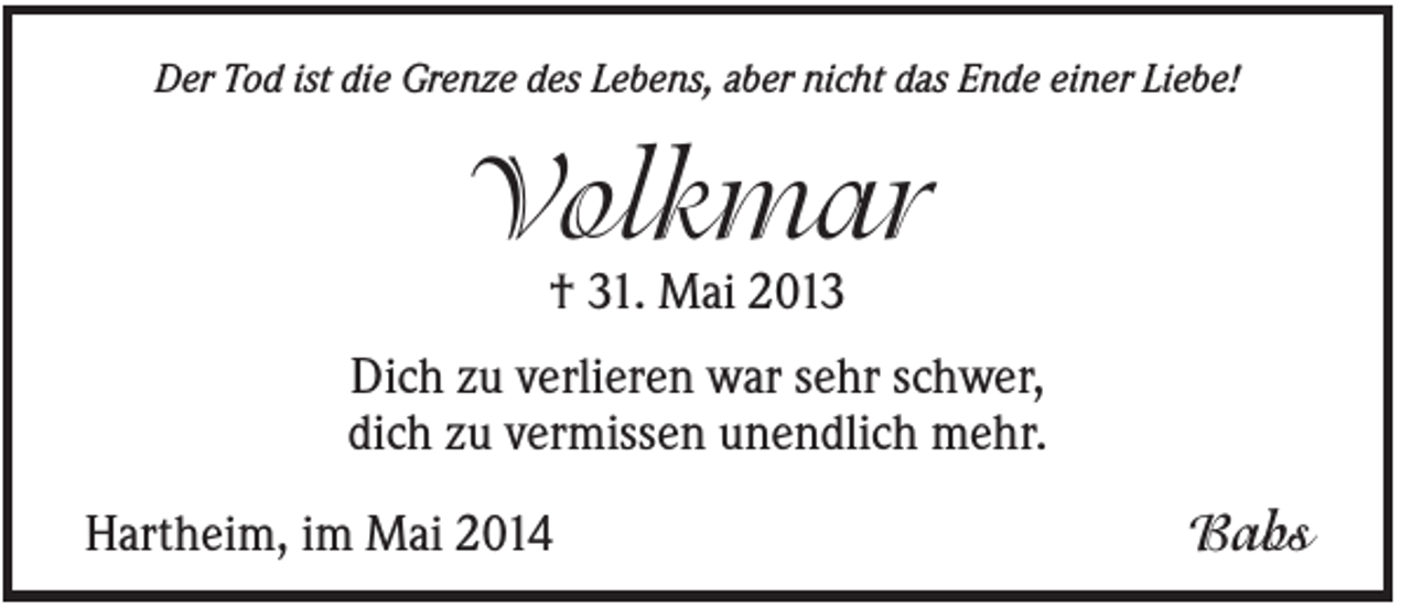 <p>Der Tod ist die Grenze des Lebens, aber nicht das Ende einer Liebe!</p><p>Volkmar<br />† 31. Mai 2013<br />Dich zu verlieren war sehr schwer,<br />dich zu vermissen unendlich mehr.<br />Hartheim, im Mai 2014</p><p>Babs</p>
