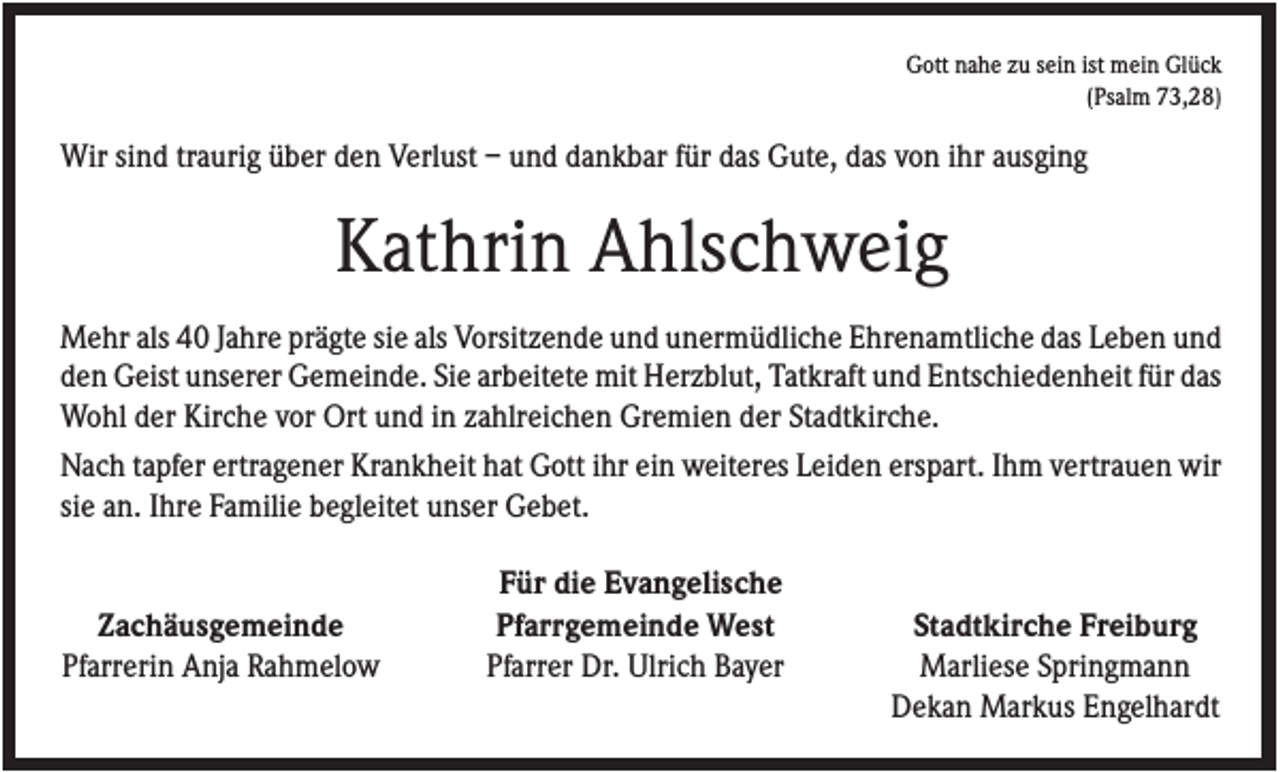 <p>Gott nahe zu sein ist mein Glück<br />(Psalm 73,28)</p><p>Wir sind traurig über den Verlust – und dankbar für das Gute, das von ihr ausging</p><p>Kathrin Ahlschweig<br />Mehr als 40 Jahre prägte sie als Vorsitzende und unermüdliche Ehrenamtliche das Leben und<br />den Geist unserer Gemeinde. Sie arbeitete mit Herzblut, Tatkraft und Entschiedenheit für das<br />Wohl der Kirche vor Ort und in zahlreichen Gremien der Stadtkirche.<br />Nach tapfer ertragener Krankheit hat Gott ihr ein weiteres Leiden erspart. Ihm vertrauen wir<br />sie an. Ihre Familie begleitet unser Gebet.</p><p>Zachäusgemeinde<br />Pfarrerin Anja Rahmelow</p><p>Für die Evangelische<br />Pfarrgemeinde West<br />Pfarrer Dr. Ulrich Bayer</p><p>Stadtkirche Freiburg<br />Marliese Springmann<br />Dekan Markus Engelhardt</p>