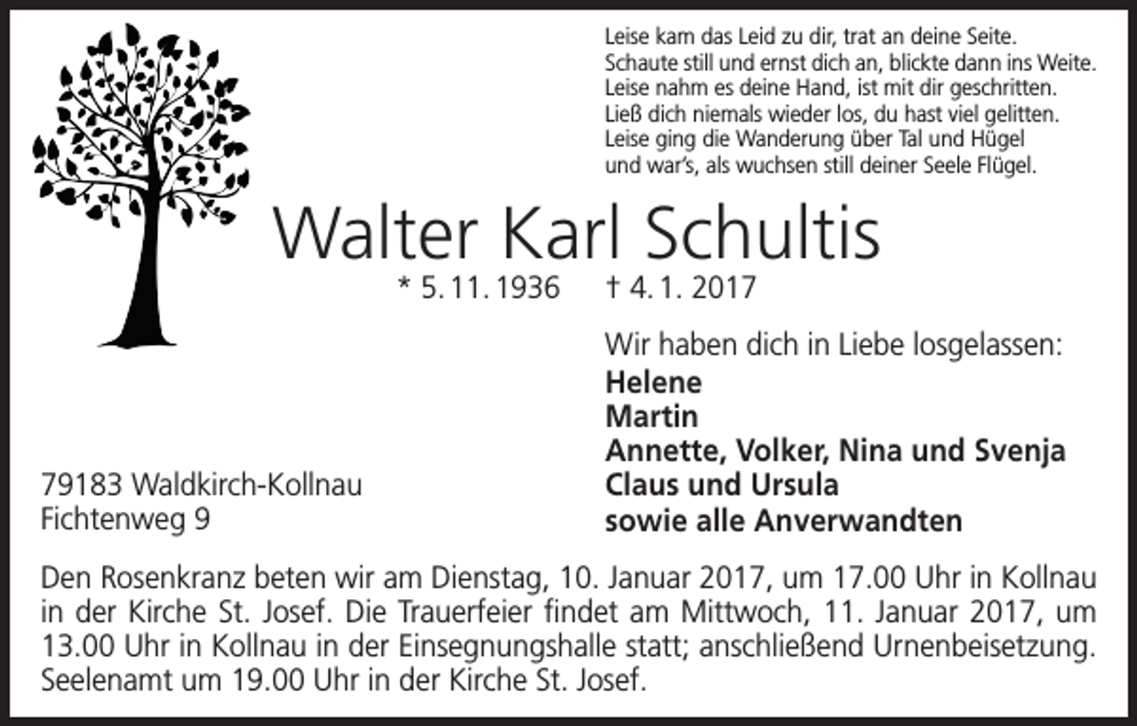 <p>Leise kam das Leid zu dir, trat an deine Seite.<br />Schaute still und ernst dich an, blickte dann ins Weite.<br />Leise nahm es deine Hand, ist mit dir geschritten.<br />Ließ dich niemals wieder los, du hast viel gelitten.<br />Leise ging die Wanderung über Tal und Hügel<br />und war’s, als wuchsen still deiner Seele Flügel.</p><p>Walter Karl Schultis<br />* 5. 11. 1936 † 4. 1. 2019183 Waldkirch-Kollnau<br />Fichtenweg 9</p><p>Wir haben dich in Liebe losgelassen:<br />Helene<br />Martin<br />Annette, Volker, Nina und Svenja<br />Claus und Ursula<br />sowie alle Anverwandten</p><p>Den Rosenkranz beten wir am Dienstag, 10. Januar 2017, um 17.00 Uhr in Kollnau<br />in der Kirche St. Josef. Die Trauerfeier findet am Mittwoch, 11. Januar 2017, um<br />13.00 Uhr in Kollnau in der Einsegnungshalle statt; anschließend Urnenbeisetzung.<br />Seelenamt um 19.00 Uhr in der Kirche St. Josef.</p>
