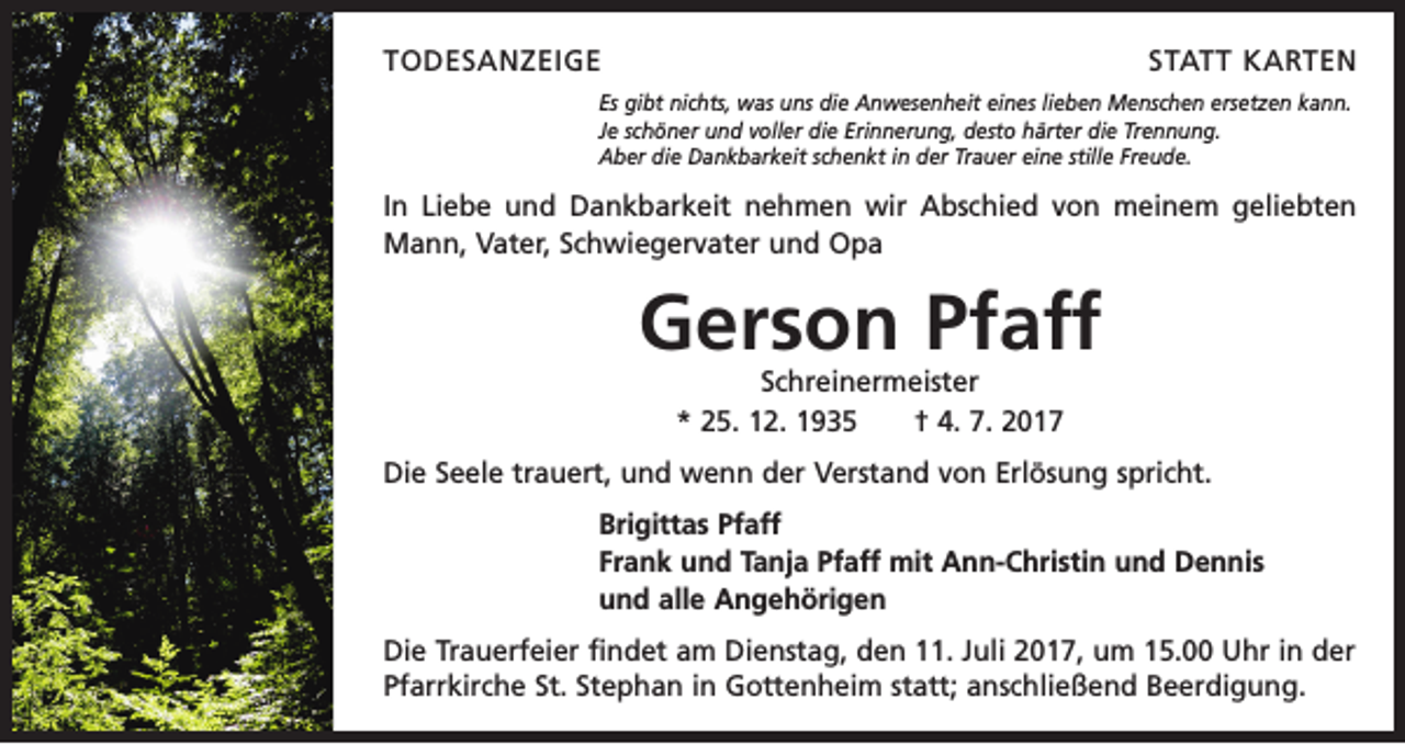 <p>TODESANZEIGE</p><p>STATT KARTEN</p><p>Es gibt nichts, was uns die Anwesenheit eines lieben Menschen ersetzen kann.<br />Je schöner und voller die Erinnerung, desto härter die Trennung.<br />Aber die Dankbarkeit schenkt in der Trauer eine stille Freude.</p><p>In Liebe und Dankbarkeit nehmen wir Abschied von meinem geliebten<br />Mann, Vater, Schwiegervater und Opa</p><p>Gerson Pfaff<br />Schreinermeister<br />* 25. 12. 1935 † 4. 7. 2017</p><p>Die Seele trauert, und wenn der Verstand von Erlösung spricht.<br />Brigittas Pfaff<br />Frank und Tanja Pfaff mit Ann-Christin und Dennis<br />und alle Angehörigen<br />Die Trauerfeier findet am Dienstag, den 11. Juli 2017, um 15.00 Uhr in der<br />Pfarrkirche St. Stephan in Gottenheim statt; anschließend Beerdigung.</p>