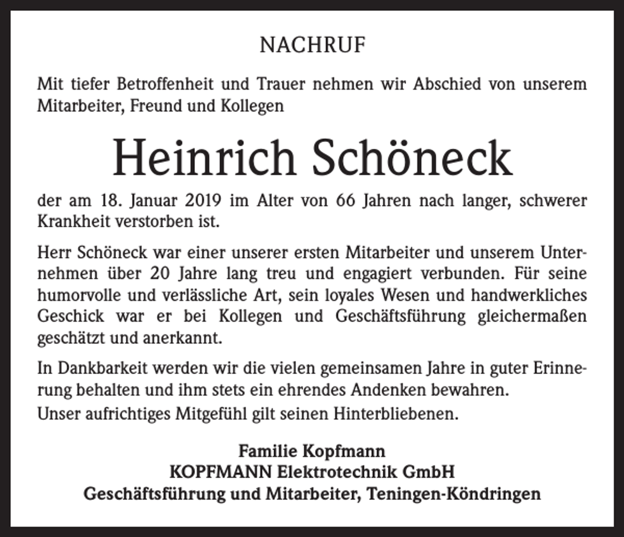 <p>NACHRUF<br />Mit tiefer Betroffenheit und Trauer nehmen wir Abschied von unserem<br />Mitarbeiter, Freund und Kollegen</p><p>Heinrich Schöneck<br />der am 18. Januar 2019 im Alter von 66 Jahren nach langer, schwerer<br />Krankheit verstorben ist.<br />Herr Schöneck war einer unserer ersten Mitarbeiter und unserem Unternehmen über 20 Jahre lang treu und engagiert verbunden. Für seine<br />humorvolle und verlässliche Art, sein loyales Wesen und handwerkliches<br />Geschick war er bei Kollegen und Geschäftsführung gleichermaßen<br />geschätzt und anerkannt.<br />In Dankbarkeit werden wir die vielen gemeinsamen Jahre in guter Erinnerung behalten und ihm stets ein ehrendes Andenken bewahren.<br />Unser aufrichtiges Mitgefühl gilt seinen Hinterbliebenen.<br />Familie Kopfmann<br />KOPFMANN Elektrotechnik GmbH<br />Geschäftsführung und Mitarbeiter, Teningen-Köndringen</p>