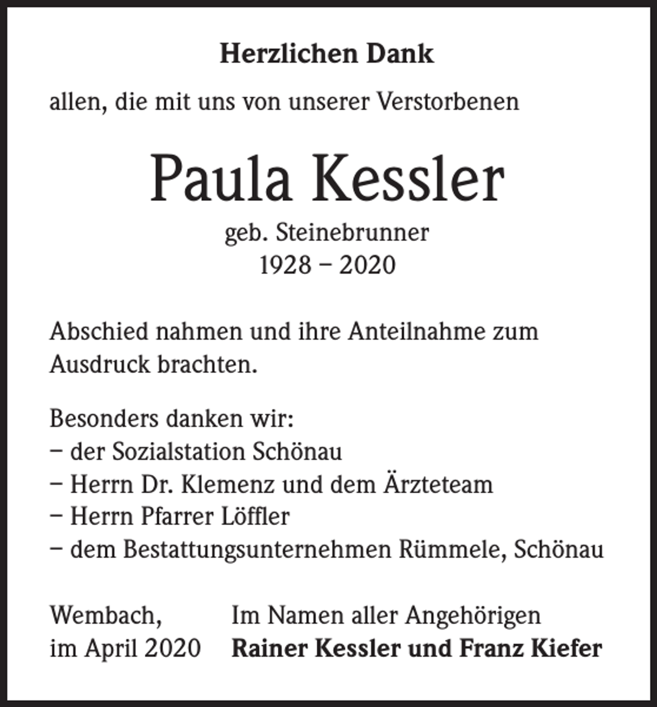 <p>Herzlichen Dank<br />allen, die mit uns von unserer Verstorbenen</p><p>Paula Kessler<br />geb. Steinebrunner<br />1928 – 2020</p><p>Abschied nahmen und ihre Anteilnahme zum<br />Ausdruck brachten.<br />Besonders danken wir:<br />– der Sozialstation Schönau<br />– Herrn Dr. Klemenz und dem Ärzteteam<br />– Herrn Pfarrer Löffler<br />– dem Bestattungsunternehmen Rümmele, Schönau<br />Wembach,<br />Im Namen aller Angehörigen<br />im April 2020 Rainer Kessler und Franz Kiefer</p>