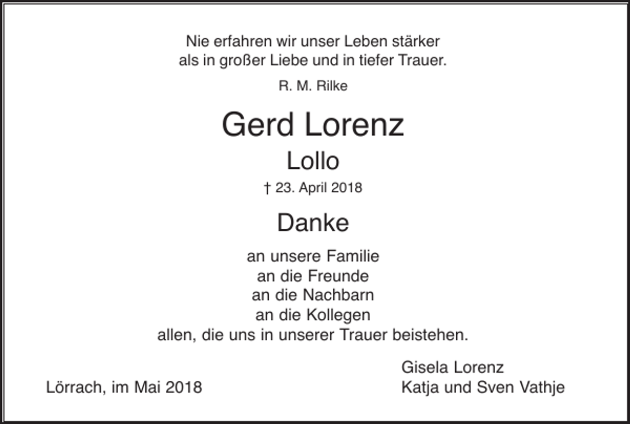 <p>Nie erfahren wir unser Leben stärker<br />als in großer Liebe und in tiefer Trauer.<br />R. M. Rilke</p><p>Gerd Lorenz<br />Lollo<br />† 23. April 2018</p><p>Danke<br />an unsere Familie<br />an die Freunde<br />an die Nachbarn<br />an die Kollegen<br />allen, die uns in unserer Trauer beistehen.<br />Lörrach, im Mai 2018</p><p>Gisela Lorenz<br />Katja und Sven Vathje</p>