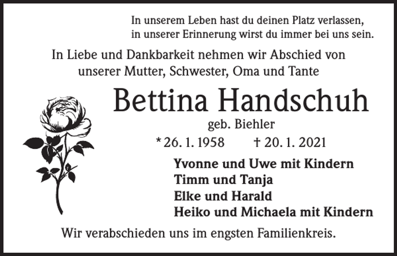 <p>In unserem Leben hast du deinen Platz verlassen,<br />in unserer Erinnerung wirst du immer bei uns sein.</p><p>In Liebe und Dankbarkeit nehmen wir Abschied von<br />unserer Mutter, Schwester, Oma und Tante</p><p>Bettinageb.Handschuh<br />Biehler<br />* 26. 1. 1958 † 20. 1. 2021<br />Yvonne und Uwe mit Kindern<br />Timm und Tanja<br />Elke und Harald<br />Heiko und Michaela mit Kindern<br />Wir verabschieden uns im engsten Familienkreis.</p>