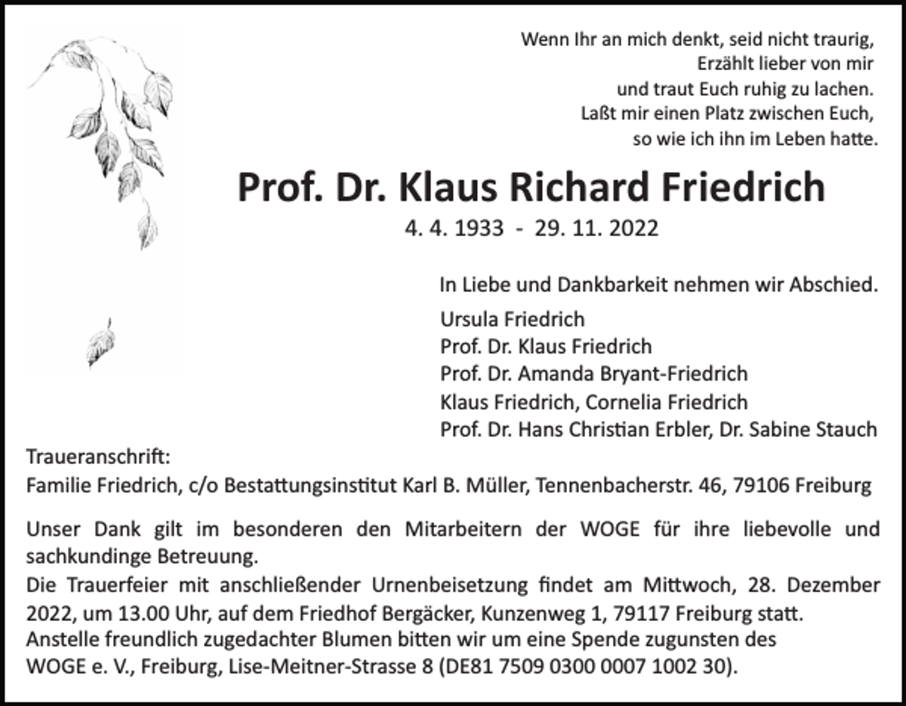<p>Wenn Ihr an mich denkt, seid nicht traurig,<br />Erzählt lieber von mir<br />und traut Euch ruhig zu lachen.<br />Laßt mir einen Platz zwischen Euch,<br />so wie ich ihn im Leben ha�e.</p><p>Prof. Dr. Klaus Richard Friedrich<br />4. 4. 1933 ­ 29. 11. 2022<br />In Liebe und Dankbarkeit nehmen wir Abschied.<br />Ursula Friedrich<br />Prof. Dr. Klaus Friedrich<br />Prof. Dr. Amanda Bryant­Friedrich<br />Klaus Friedrich, Cornelia Friedrich<br />Prof. Dr. Hans Chris�an Erbler, Dr. Sabine Stauch<br />Traueranschri�:<br />Familie Friedrich, c/o Besta�ungsins�tut Karl B. Müller, Tennenbacherstr. 46, 79106 Freiburg<br />Unser Dank gilt im besonderen den Mitarbeitern der WOGE für ihre liebevolle und<br />sachkundinge Betreuung.<br />Die Trauerfeier mit anschließender Urnenbeisetzung ﬁndet am Mi�woch, 28. Dezember<br />2022, um 13.00 Uhr, auf dem Friedhof Bergäcker, Kunzenweg 1, 79117 Freiburg sta�.<br />Anstelle freundlich zugedachter Blumen bi�en wir um eine Spende zugunsten des<br />WOGE e. V., Freiburg, Lise­Meitner­Strasse 8 (DE81 7509 0307 1002 30).</p>