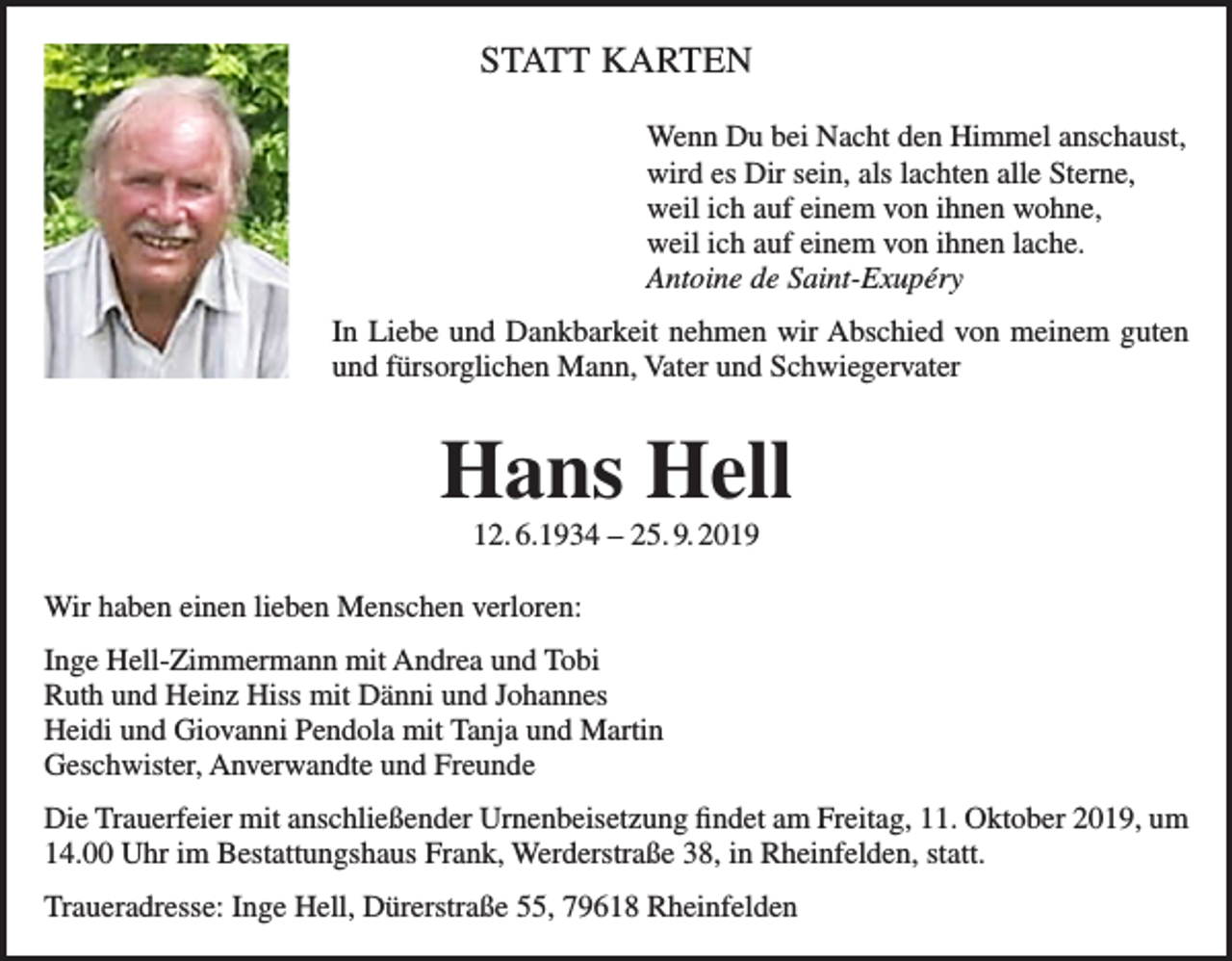 <p>STATT KARTEN<br />Wenn Du bei Nacht den Himmel anschaust,<br />wird es Dir sein, als lachten alle Sterne,<br />weil ich auf einem von ihnen wohne,<br />weil ich auf einem von ihnen lache.<br />Antoine de Saint-Exupéry<br />In Liebe und Dankbarkeit nehmen wir Abschied von meinem guten<br />und fürsorglichen Mann, Vater und Schwiegervater</p><p>Hans Hell<br />12. 6.1934 – 25. 9. 2019<br />Wir haben einen lieben Menschen verloren:<br />Inge Hell-Zimmermann mit Andrea und Tobi<br />Ruth und Heinz Hiss mit Dänni und Johannes<br />Heidi und Giovanni Pendola mit Tanja und Martin<br />Geschwister, Anverwandte und Freunde<br />Die Trauerfeier mit anschließender Urnenbeisetzung findet am Freitag, 11. Oktober 2019, um<br />14.00 Uhr im Bestattungshaus Frank, Werderstraße 38, in Rheinfelden, statt.<br />Traueradresse: Inge Hell, Dürerstraße 55, 79618 Rheinfelden</p>