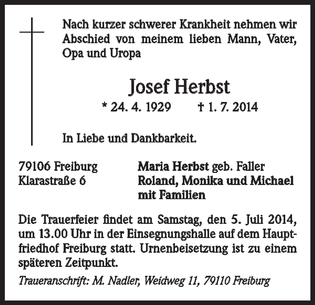 <p>Nach kurzer schwerer Krankheit nehmen wir<br />Abschied von meinem lieben Mann, Vater,<br />Opa und Uropa</p><p>Josef Herbst<br />* 24. 4. 1929 † 1. 7. 2014<br />In Liebe und Dankbarkeit.<br />79106 Freiburg<br />Klarastraße 6</p><p>Maria Herbst geb. Faller<br />Roland, Monika und Michael<br />mit Familien</p><p>Die Trauerfeier findet am Samstag, den 5. Juli 2014,<br />um 13.00 Uhr in der Einsegnungshalle auf dem Hauptfriedhof Freiburg statt. Urnenbeisetzung ist zu einem<br />späteren Zeitpunkt.<br />Traueranschrift: M. Nadler, Weidweg 11, 79110 Freiburg</p>