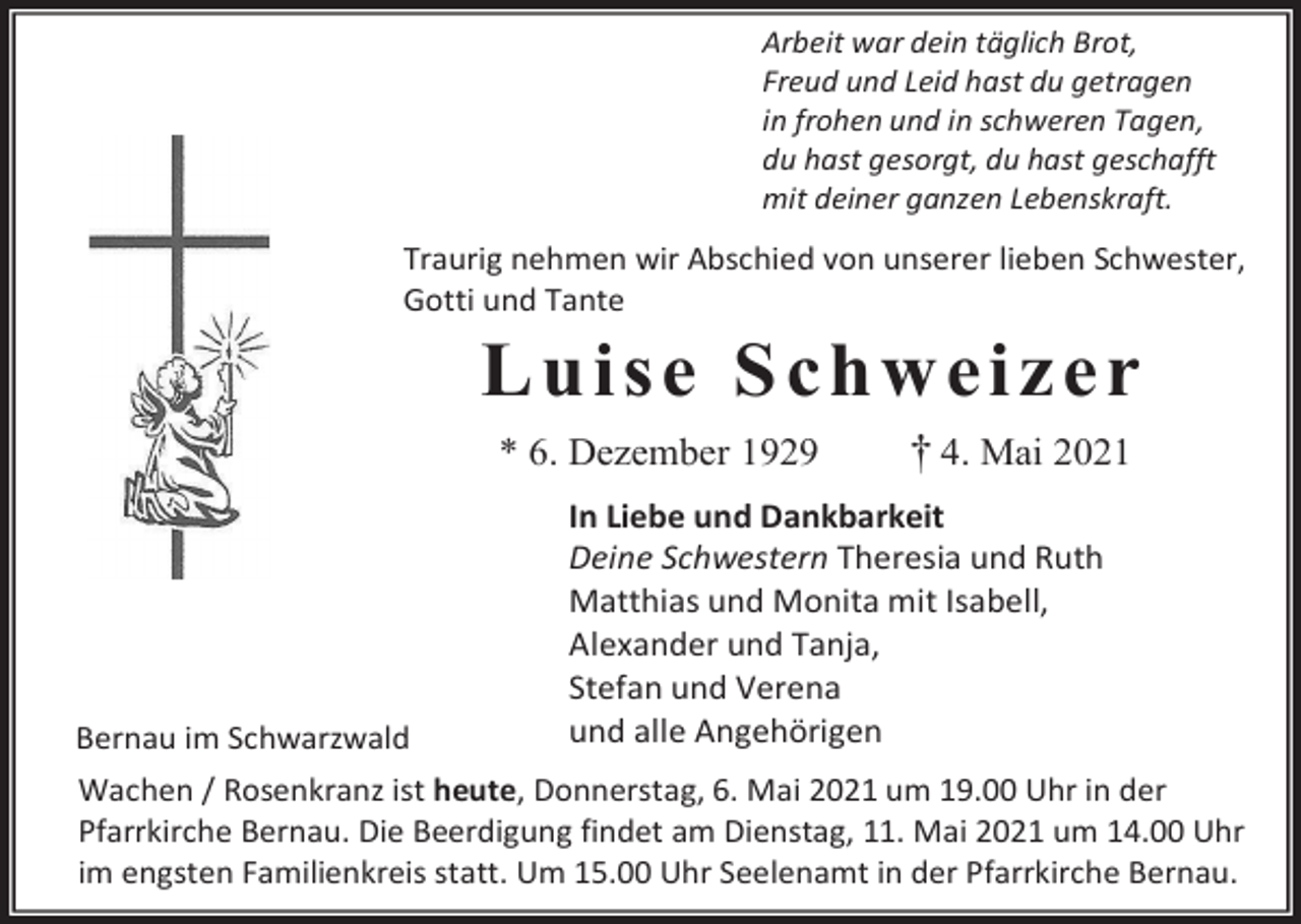<p>Arbeit war dein täglich Brot,<br />Freud und Leid hast du getragen<br />in frohen und in schweren Tagen,<br />du hast gesorgt, du hast geschafft<br />mit deiner ganzen Lebenskraft.</p><p>Traurig nehmen wir Abschied von unserer lieben Schwester,<br />Gotti und Tante</p><p>L u i s e S ch w ei z e r<br />* 6. Dezember 1929</p><p>Bernau im Schwarzwald</p><p>† 4. Mai 2021</p><p>In Liebe und Dankbarkeit<br />Deine Schwestern Theresia und Ruth<br />Matthias und Monita mit Isabell,<br />Alexander und Tanja,<br />Stefan und Verena<br />und alle Angehörigen</p><p>Wachen / Rosenkranz ist heute, Donnerstag, 6. Mai 2021 um 19.00 Uhr in der<br />Pfarrkirche Bernau. Die Beerdigung findet am Dienstag, 11. Mai 2021 um 14.00 Uhr<br />im engsten Familienkreis statt. Um 15.00 Uhr Seelenamt in der Pfarrkirche Bernau.</p>