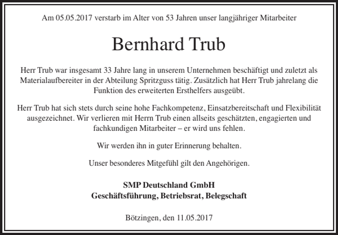 <p>Am 05.05.2017 verstarb im Alter von 53 Jahren unser langjähriger Mitarbeiter</p><p>Bernhard Trub<br />Herr Trub war insgesamt 33 Jahre lang in unserem Unternehmen beschäftigt und zuletzt als<br />Materialaufbereiter in der Abteilung Spritzguss tätig. Zusätzlich hat Herr Trub jahrelang die<br />Funktion des erweiterten Ersthelfers ausgeübt.<br />Herr Trub hat sich stets durch seine hohe Fachkompetenz, Einsatzbereitschaft und Flexibilität<br />ausgezeichnet. Wir verlieren mit Herrn Trub einen allseits geschätzten, engagierten und<br />fachkundigen Mitarbeiter – er wird uns fehlen.<br />Wir werden ihn in guter Erinnerung behalten.<br />Unser besonderes Mitgefühl gilt den Angehörigen.<br />SMP Deutschland GmbH<br />Geschäftsführung, Betriebsrat, Belegschaft<br />Bötzingen, den 11.05.2017</p>