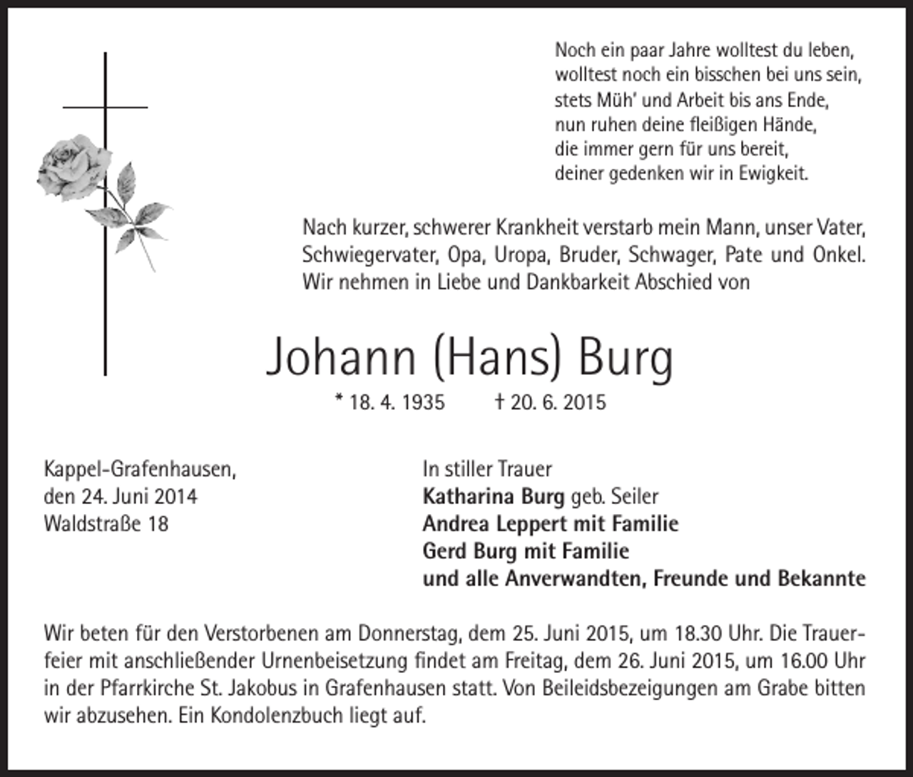 <p>Noch ein paar Jahre wolltest du leben,<br />wolltest noch ein bisschen bei uns sein,<br />stets Müh’ und Arbeit bis ans Ende,<br />nun ruhen deine fleißigen Hände,<br />die immer gern für uns bereit,<br />deiner gedenken wir in Ewigkeit.</p><p>Nach kurzer, schwerer Krankheit verstarb mein Mann, unser Vater,<br />Schwiegervater, Opa, Uropa, Bruder, Schwager, Pate und Onkel.<br />Wir nehmen in Liebe und Dankbarkeit Abschied von</p><p>Johann (Hans) Burg<br />* 18. 4. 1935<br />Kappel-Grafenhausen,<br />den 24. Juni 2014<br />Waldstraße 18</p><p>† 20. 6. 2015</p><p>In stiller Trauer<br />Katharina Burg geb. Seiler<br />Andrea Leppert mit Familie<br />Gerd Burg mit Familie<br />und alle Anverwandten, Freunde und Bekannte</p><p>Wir beten für den Verstorbenen am Donnerstag, dem 25. Juni 2015, um 18.30 Uhr. Die Trauerfeier mit anschließender Urnenbeisetzung findet am Freitag, dem 26. Juni 2015, um 16.00 Uhr<br />in der Pfarrkirche St. Jakobus in Grafenhausen statt. Von Beileidsbezeigungen am Grabe bitten<br />wir abzusehen. Ein Kondolenzbuch liegt auf.</p>