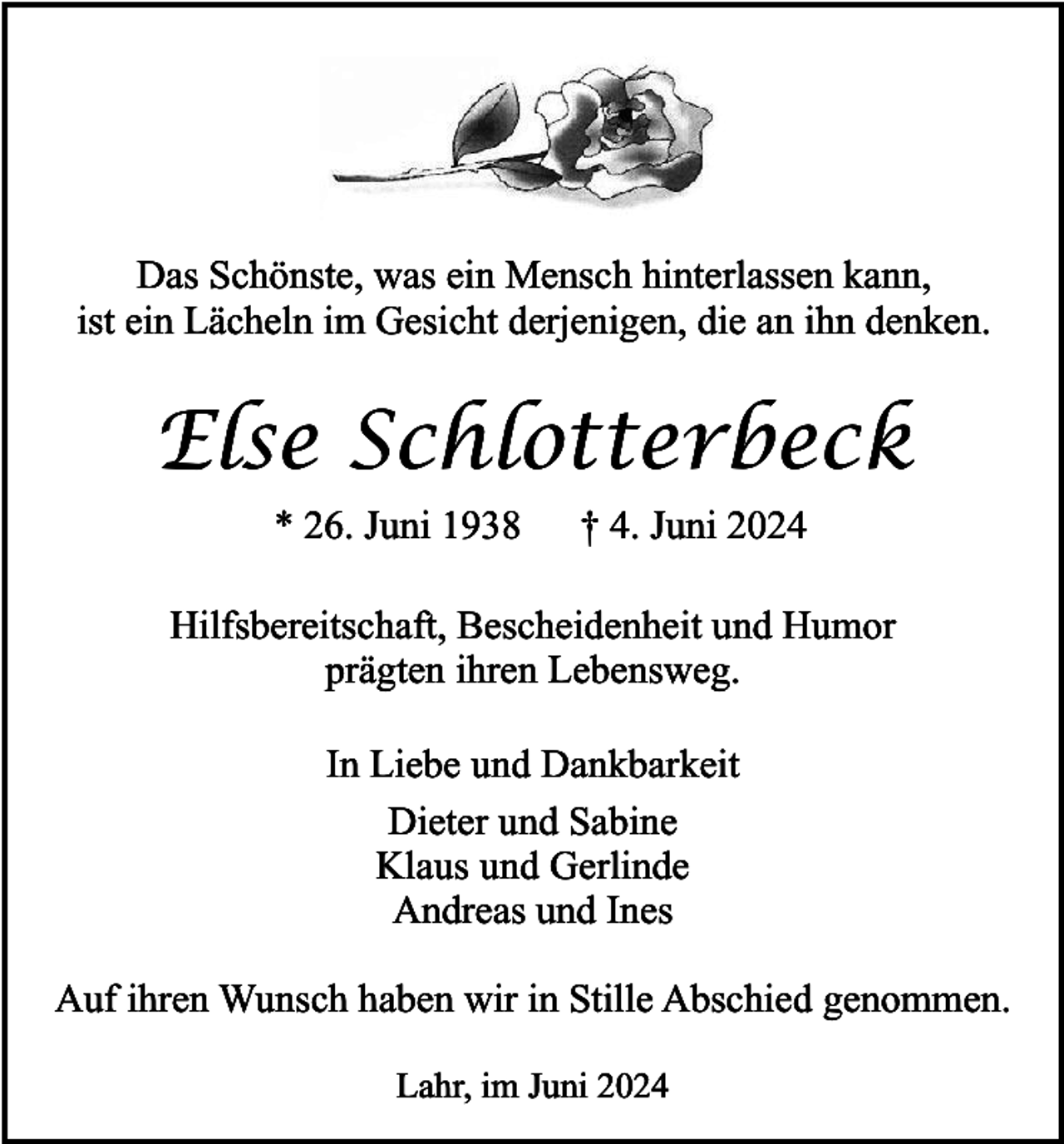 <p>Das Schönste, was ein Mensch hinterlassen kann,<br />ist ein Lächeln im Gesicht derjenigen, die an ihn denken.</p><p>Else Schlotterbeck<br />* 26. Juni 1938</p><p>† 4. Juni 2024</p><p>Hilfsbereitschaft, Bescheidenheit und Humor<br />prägten ihren Lebensweg.<br />In Liebe und Dankbarkeit<br />Dieter und Sabine<br />Klaus und Gerlinde<br />Andreas und Ines<br />Auf ihren Wunsch haben wir in Stille Abschied genommen.<br />Lahr, im Juni 2024</p>