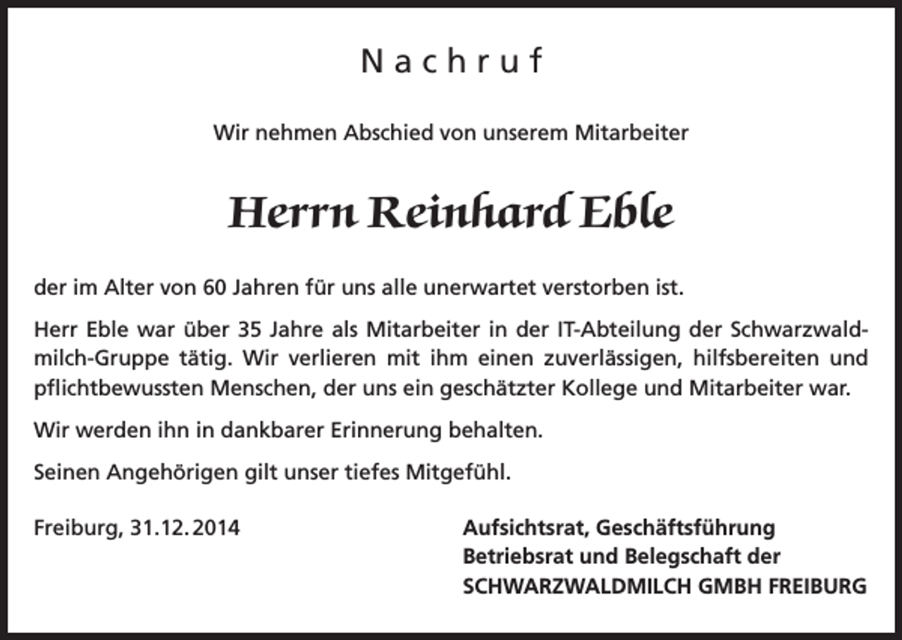 <p>Nachruf<br />Wir nehmen Abschied von unserem Mitarbeiter</p><p>Herrn Reinhard Eble<br />der im Alter von 60 Jahren für uns alle unerwartet verstorben ist.<br />Herr Eble war über 35 Jahre als Mitarbeiter in der IT-Abteilung der Schwarzwaldmilch-Gruppe tätig. Wir verlieren mit ihm einen zuverlässigen, hilfsbereiten und<br />pflichtbewussten Menschen, der uns ein geschätzter Kollege und Mitarbeiter war.<br />Wir werden ihn in dankbarer Erinnerung behalten.<br />Seinen Angehörigen gilt unser tiefes Mitgefühl.<br />Freiburg, 31.12. 2014</p><p>Aufsichtsrat, Geschäftsführung<br />Betriebsrat und Belegschaft der<br />SCHWARZWALDMILCH GMBH FREIBURG</p>