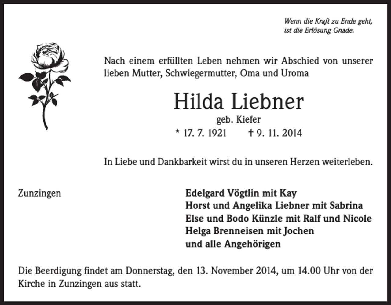 <p>Wenn die Kraft zu Ende geht,<br />ist die Erlösung Gnade.</p><p>Nach einem erfüllten Leben nehmen wir Abschied von unserer<br />­lieben Mutter, Schwiegermutter, Oma und Uroma</p><p>Hilda Liebner<br />geb. Kiefer<br />* 17. 7. 1921 † 9. 11. 2014</p><p>In Liebe und Dankbarkeit wirst du in unseren Herzen weiterleben.<br />Zunzingen Edelgard Vögtlin mit Kay<br />Horst und Angelika Liebner mit Sabrina<br />Else und Bodo Künzle mit Ralf und Nicole<br />Helga Brenneisen mit Jochen<br />und alle Angehörigen<br />Die Beerdigung findet am Donnerstag, den 13. November 2014, um 14.00 Uhr von der<br />Kirche in Zunzingen aus statt.</p>