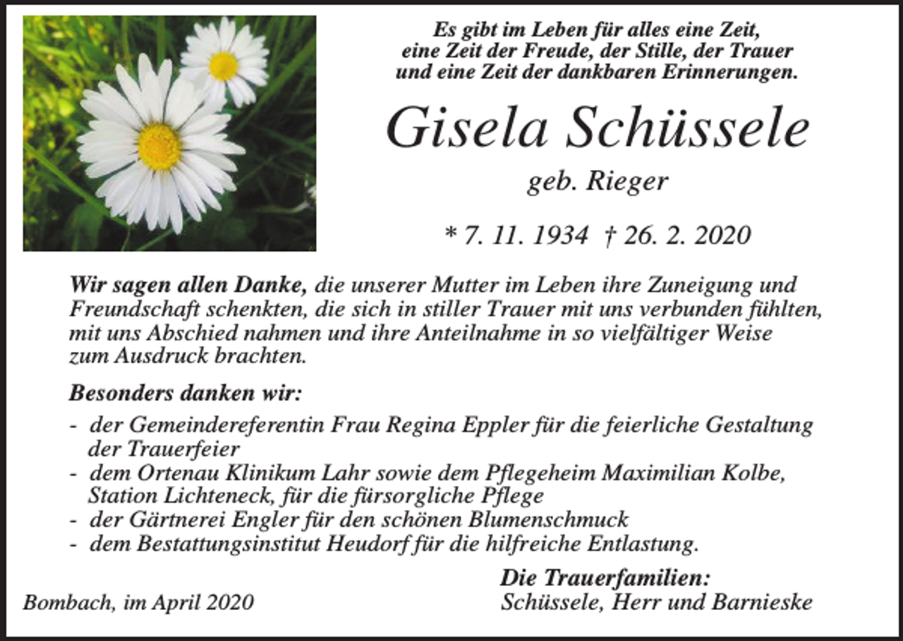 <p>Es gibt im Leben für alles eine Zeit,<br />eine Zeit der Freude, der Stille, der Trauer<br />und eine Zeit der dankbaren Erinnerungen.</p><p>Gisela Schüssele<br />geb. Rieger<br />* 7. 11. 1934 † 26. 2. 2020<br />Wir sagen allen Danke, die unserer Mutter im Leben ihre Zuneigung und<br />Freundschaft schenkten, die sich in stiller Trauer mit uns verbunden fühlten,<br />mit uns Abschied nahmen und ihre Anteilnahme in so vielfältiger Weise<br />zum Ausdruck brachten.<br />Besonders danken wir:<br />- der Gemeindereferentin Frau Regina Eppler für die feierliche Gestaltung<br />der Trauerfeier<br />- dem Ortenau Klinikum Lahr sowie dem Pflegeheim Maximilian Kolbe,<br />Station Lichteneck, für die fürsorgliche Pflege<br />- der Gärtnerei Engler für den schönen Blumenschmuck<br />- dem Bestattungsinstitut Heudorf für die hilfreiche Entlastung.<br />Bombach, im April 2020</p><p>Die Trauerfamilien:<br />Schüssele, Herr und Barnieske</p>