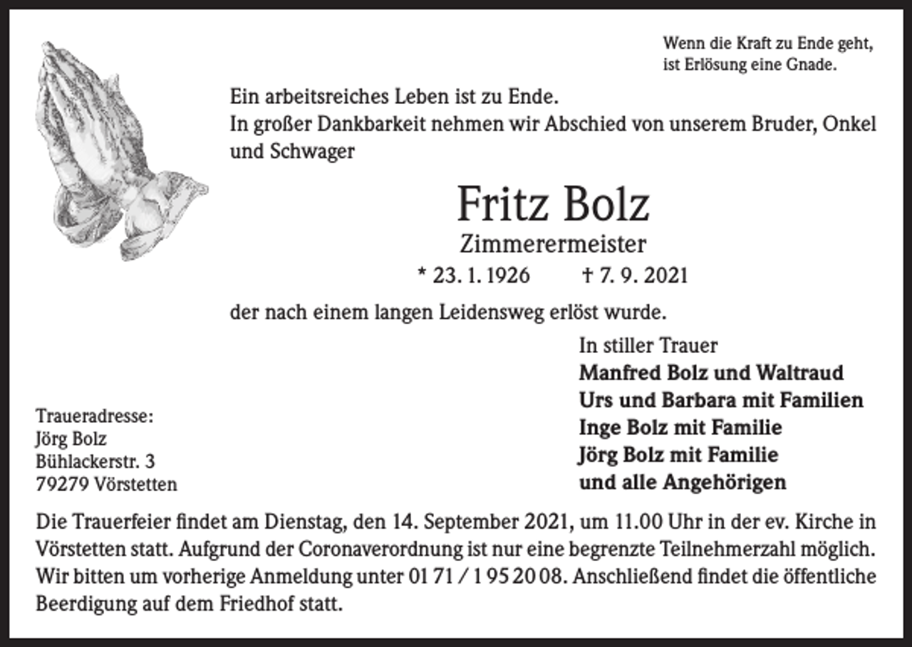 <p>Wenn die Kraft zu Ende geht,<br />ist Erlösung eine Gnade.</p><p>Ein arbeitsreiches Leben ist zu Ende.<br />In großer Dankbarkeit nehmen wir Abschied von unserem Bruder, Onkel<br />und Schwager</p><p>Fritz Bolz<br />Zimmerermeister</p><p>* 23. 1. 1926</p><p>Traueradresse:<br />Jörg Bolz<br />Bühlackerstr. 3<br />79279 Vörstetten</p><p>† 7. 9. 2021</p><p>der nach einem langen Leidensweg erlöst wurde.<br />In stiller Trauer<br />Manfred Bolz und Waltraud<br />Urs und Barbara mit Familien<br />Inge Bolz mit Familie<br />Jörg Bolz mit Familie<br />und alle Angehörigen</p><p>Die Trauerfeier findet am Dienstag, den 14. September 2021, um 11.00 Uhr in der ev. Kirche in<br />Vörstetten statt. Aufgrund der Coronaverordnung ist nur eine begrenzte Teilnehmerzahl möglich.<br />Wir bitten um vorherige Anmeldung unter 01 71 / 1 95 28. Anschließend findet die öffentliche<br />Beerdigung auf dem Friedhof statt.</p>