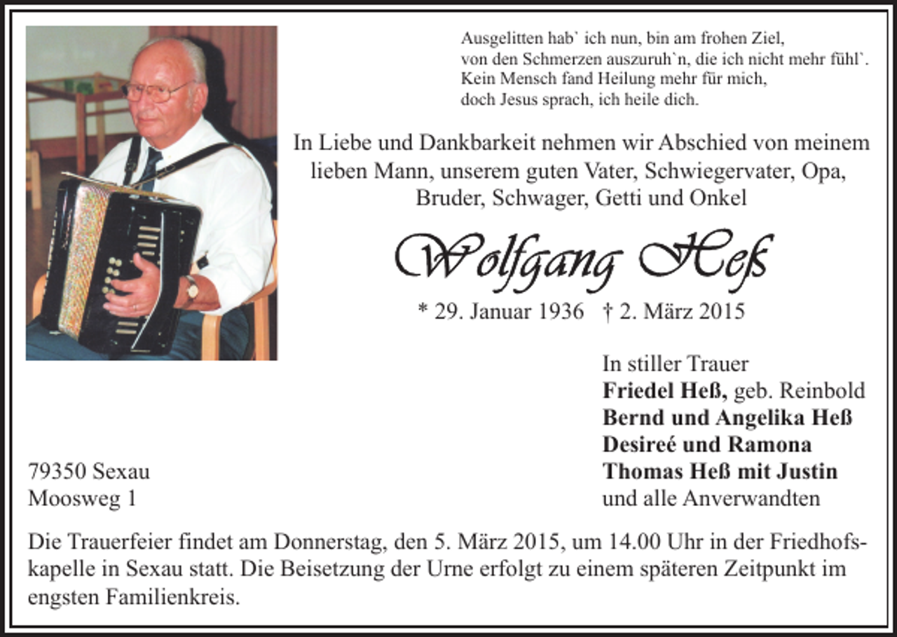 <p>Ausgelitten hab` ich nun, bin am frohen Ziel,<br />von den Schmerzen auszuruh`n, die ich nicht mehr fühl`.<br />Kein Mensch fand Heilung mehr für mich,<br />doch Jesus sprach, ich heile dich.</p><p>In Liebe und Dankbarkeit nehmen wir Abschied von meinem<br />lieben Mann, unserem guten Vater, Schwiegervater, Opa,<br />Bruder, Schwager, Getti und Onkel</p><p>* 29. Januar 1936 † 2. März 2015</p><p>79350 Sexau<br />Moosweg 1</p><p>In stiller Trauer<br />Friedel Heß, geb. Reinbold<br />Bernd und Angelika Heß<br />Desireé und Ramona<br />Thomas Heß mit Justin<br />und alle Anverwandten</p><p>Die Trauerfeier findet am Donnerstag, den 5. März 2015, um 14.00 Uhr in der Friedhofskapelle in Sexau statt. Die Beisetzung der Urne erfolgt zu einem späteren Zeitpunkt im<br />engsten Familienkreis.</p>