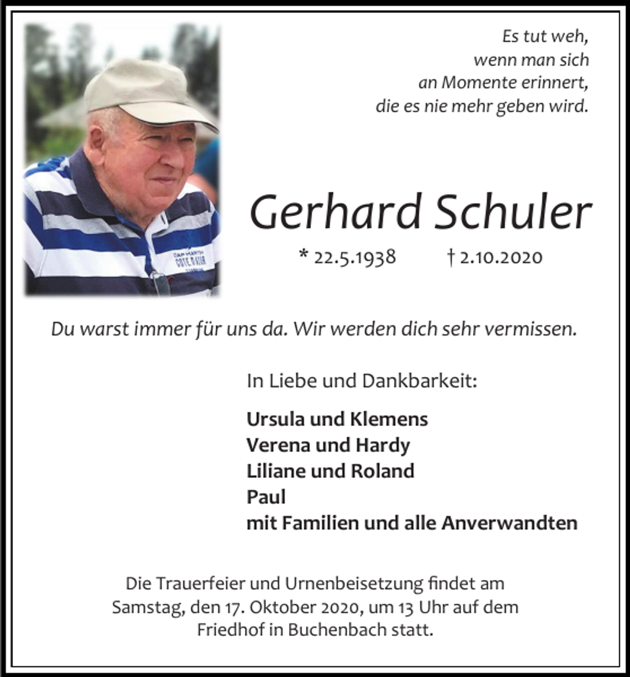 <p>Es tut weh,<br />wenn man sich<br />an Momente erinnert,<br />die es nie mehr geben wird.</p><p>Gerhard Schuler<br />* 22.5.1938</p><p>† 2.10.2020</p><p>Du warst immer für uns da. Wir werden dich sehr vermissen.<br />In Liebe und Dankbarkeit:<br />Ursula und Klemens<br />Verena und Hardy<br />Liliane und Roland<br />Paul<br />mit Familien und alle Anverwandten<br />Die Trauerfeier und Urnenbeisetzung findet am<br />Samstag, den 17. Oktober 2020, um 13 Uhr auf dem<br />Friedhof in Buchenbach statt.</p>